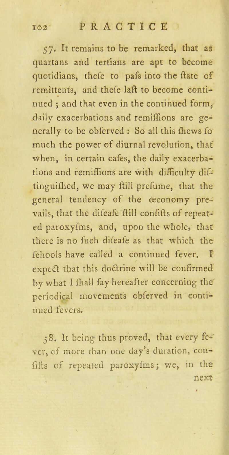 57. It remains to be remarked, that as quartans and tertians are apt to become quotidians, thefe to pafs into the Mate of remittents, and thefe laft to become conti- nued ; and that even in the continued form, daily exacerbations and remifTions are ge- nerally to be obferved : So all this fhews fo much the power of diurnal revolution, that when, in certain cafes, the daily exacerba- tions and remifTions are with difficulty dif- tinguifhed, we may ftill prefume, that the general tendency of the ceconomy pre- vails, that the difeafe ftill confifts of repeat- ed paroxyfms, and, upon the whole, that there is no fuch difeafe as that which the fchools have called a continued fever. I expect that this doctrine will be confirmed by what I fliall fay hereafter concerning the periodical movements obferved in conti- nued fevers. 58. It being thus proved, that every fe- ver, of more than one day's duration, con- fids of repeated paroxyfms; we, in the next
