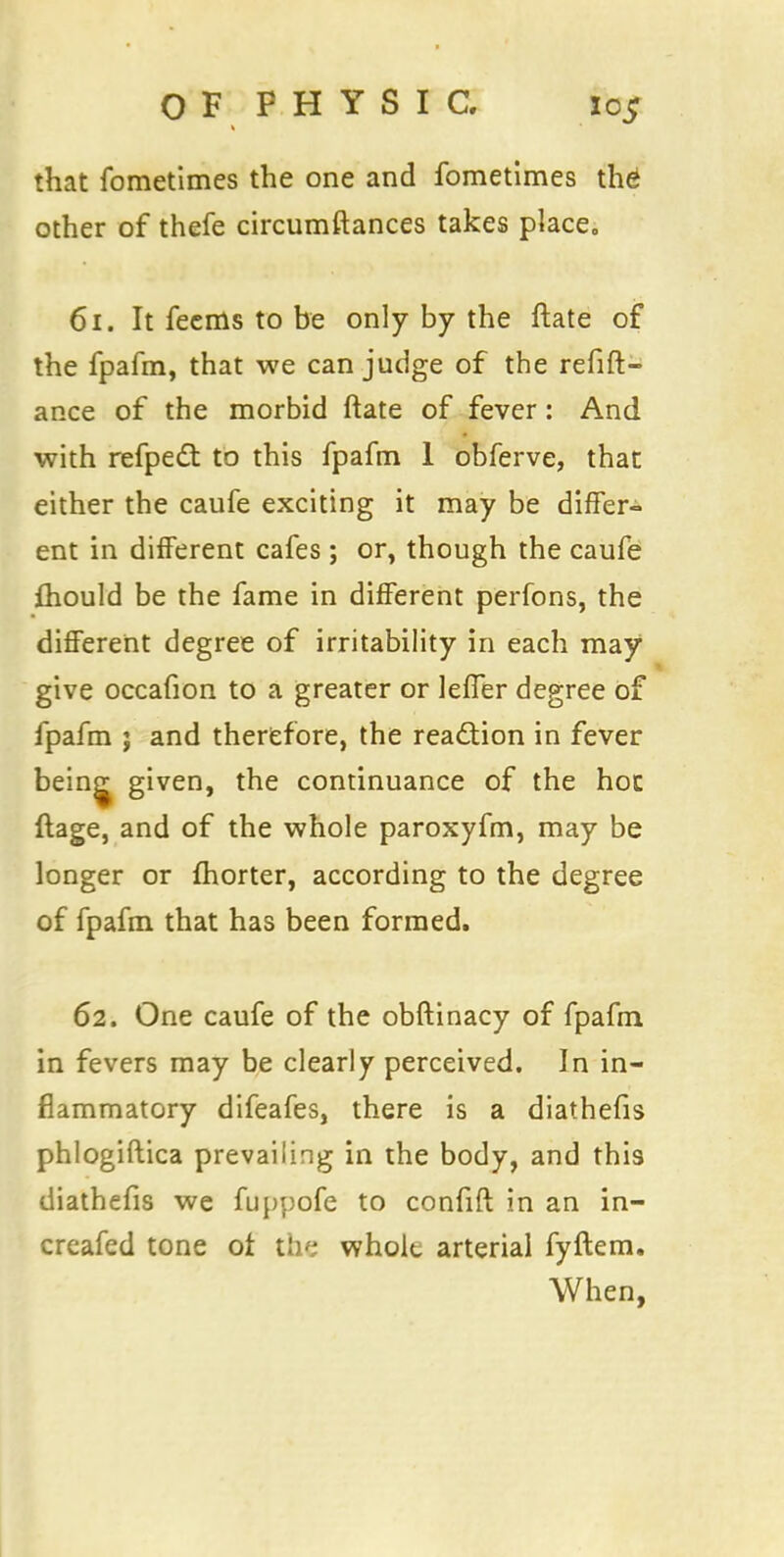 that fometimes the one and fometimes the other of thefe circumftances takes place. 61. It feems to be only by the ftate of the fpafm, that we can judge of the refift- ance of the morbid ftate of fever: And with refpect to this fpafm 1 obferve, that either the caufe exciting it may be differ- ent in different cafes ; or, though the caufe ftiould be the fame in different perfons, the different degree of irritability in each may give occafion to a greater or lefler degree of fpafm ; and therefore, the reaction in fever bein^ given, the continuance of the hoc ftage, and of the whole paroxyfm, may be longer or fhorter, according to the degree of fpafm that has been formed. 62. One caufe of the obftinacy of fpafm in fevers may be clearly perceived. In in- flammatory difeafes, there is a diathefis phlogiftica prevailing in the body, and this diathefis we fuppofe to confift in an in- creafed tone of the wholt arterial fyftem. When,