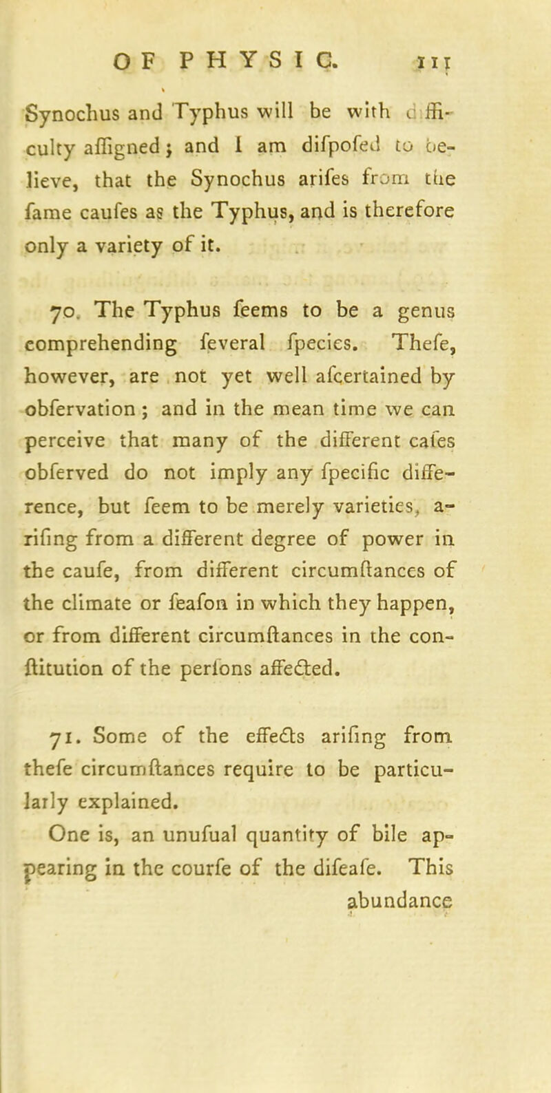 Synochus and Typhus will be with cj fa- culty afligned j and i am difpofed to be- lieve, that the Synochus arifes from the fame caufes as the Typhus, and is therefore only a variety of it. 70. The Typhus feems to be a genus comprehending feveral fpecies. Thefe, however, are not yet well afcertained by obfervation; and in the mean time we can perceive that many of the different cafes obferved do not imply any fpecific diffe- rence, but feem to be merely varieties, a- rifing from a different degree of power in the caufe, from different circumftances of the climate or feafon in which they happen, or from different circumftances in the con- ftitution of the perions affected. 71. Some of the effects ariilng from thefe circumftances require to be particu- larly explained. One is, an unufual quantity of bile ap- pearing in the courfe of the difeafe. This abundance