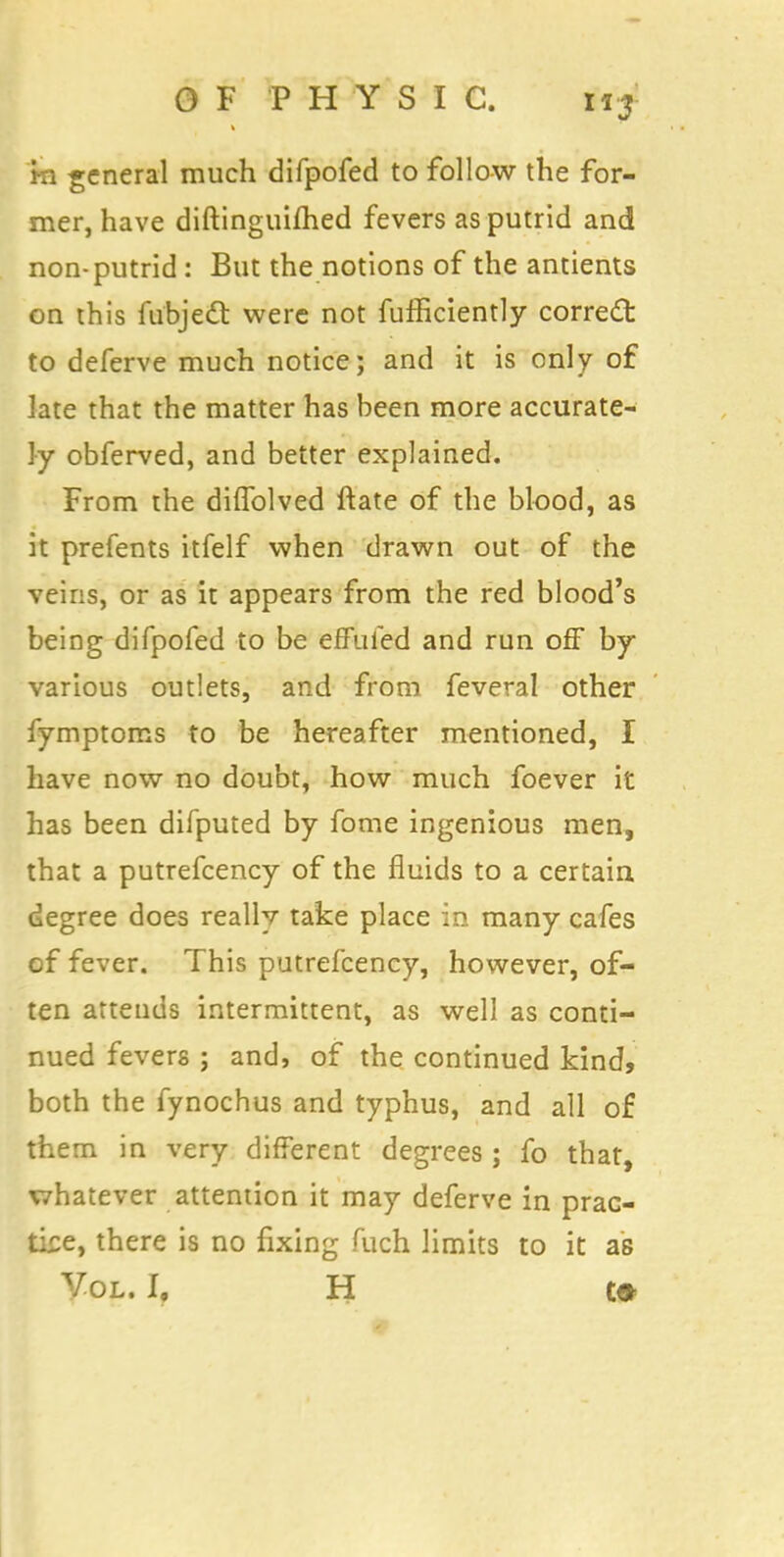 m general much difpofed to follow the for- mer, have diftinguifhed fevers as putrid and non-putrid: But the notions of the antients on this fu'bjedt were not fufficiently correct to deferve much notice; and it is only of late that the matter has been more accurate- ly obferved, and better explained. From the diffolved ftate of the blood, as it prefents itfelf when drawn out of the veins, or as it appears from the red blood's being difpofed to be effufed and run off by various outlets, and from feveral other fymptoms to be hereafter mentioned, I have now no doubt, how much foever it has been difputed by fome ingenious men, that a putrefcency of the fluids to a certain degree does really take place in many cafes of fever. This putrefcency, however, of- ten attends intermittent, as well as conti- nued fevers ; and, of the continued kind, both the fynochus and typhus, and all of them in very different degrees ; fo that, whatever attention it may deferve in prac- tice, there is no fixing fuch limits to it as Vol. I, H C»