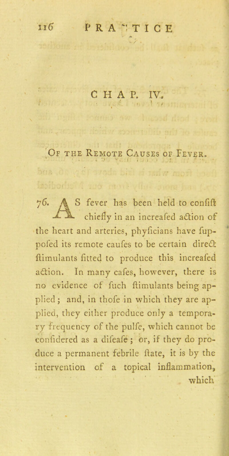 CHAP. IV. Of the Remote Causes of Fever. 76. A S fever has been held to confift chiefly in an increafed adtion of the heart and arteries, phyficians have fup- pofed its remote caufes to be certain direct ftimulants fitted to produce this increafed a&ion. In many cafes, however, there is no evidence of fuch ftimulants being ap- plied ; and, in thofe in which they are ap- plied, they either produce only a tempora- ry frequency of the pulfe, which cannot be coniidered as a difeafe ; or, if they do pro- duce a permanent febrile fiate, it is by the intervention of a topical inflammation, which