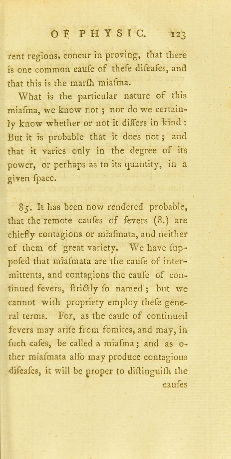 rent regions, concur in proving, that there is one common caufe of thefe difeafes, and that this is the marfh miafma. What is the particular nature of this miafma, we know not ; nor do we certain- ly know whether or not it differs in kind : But it is probable that it does not; and that it varies only in the degree of its power, or perhaps as to its quantity, in a given fpace. 85. It has been now rendered probable, that the remote caufes of fevers (8.) are chiefly contagions or miafmata, and neither of them of great variety. We have fup- pofed that miafmata are the caufe of inter- mittents, and contagions the caufe of con- tinued fevers, ftri&ly fo named ; but we cannot with propriety employ thefe gene- ral terms. For, as the caufe of continued fevers may arife from fomites, and may, in fuch cafes, be called a miafma; and as o- ther miafmata alfo may produce contagious difeafes, it will be proper to diftinguifh the caufes