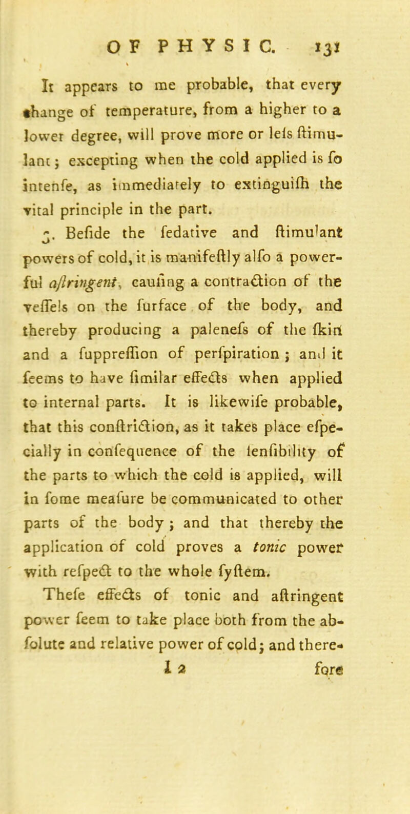 It appears to me probable, that every •hange of temperature, from a higher to a lower degree, will prove more or lels ftimu- lani j excepting when the cold applied is fo intenfe, as immediately to extinguifh the vital principle in the part. 1. Befide the fedative and ftimu^ant powers of cold, it is manifeftly alfo a power- ful ajlringent, caufing a contraction of the Teflels on the furface of the body, and thereby producing a palenefs of the fkirt and a fuppreflion of perfpiration ; and it feems to have fimilar effects when applied to internal parts. It is likewife probable, that this conftriction, as it takes place efpe- cially in confequence of the lenfibihty of the parts to which the cold is applied, will in fome mealure be communicated to other parts of the body ; and that thereby the application of cold proves a tonic power with refpect to the whole fyftem. Thefe effects of tonic and aftringent power feem to take place both from the ab- folute and relative power of cold j and there- X 2 fore