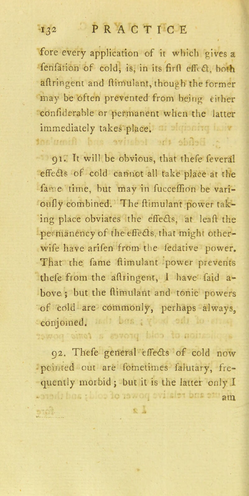 fore every application of it which <zives a fenfarion of cold, is, in its firfl effect, both aftringent and ftimulant, though the former may be often prevented from being either confiderable or permanent when the latter immediately takes place. 4 n r ' , t ,. , T; U , anil! K*»l »r*'l. n«» i 91. Tt will be obvious, that thefe feveral effects of cold cannot all take place at the fan e time, hut mav in fuccefTion be vari- oufly combined. The ftimulant power tak- ing place obviates the effects, at leaft the permanency of the effe&s. that might other- wife have arifen from the ieciative power. That the fame ftimulant power prevents thefe from the aflringent, 1 have faid a- bove ; but the ftimulant and tonic powers of cold are commonly, perhaps always, conjoined. 92. Thefe general effects of cold now -pointed out are fometimes falutary, fre- quently morbid; but it is the latter only I am