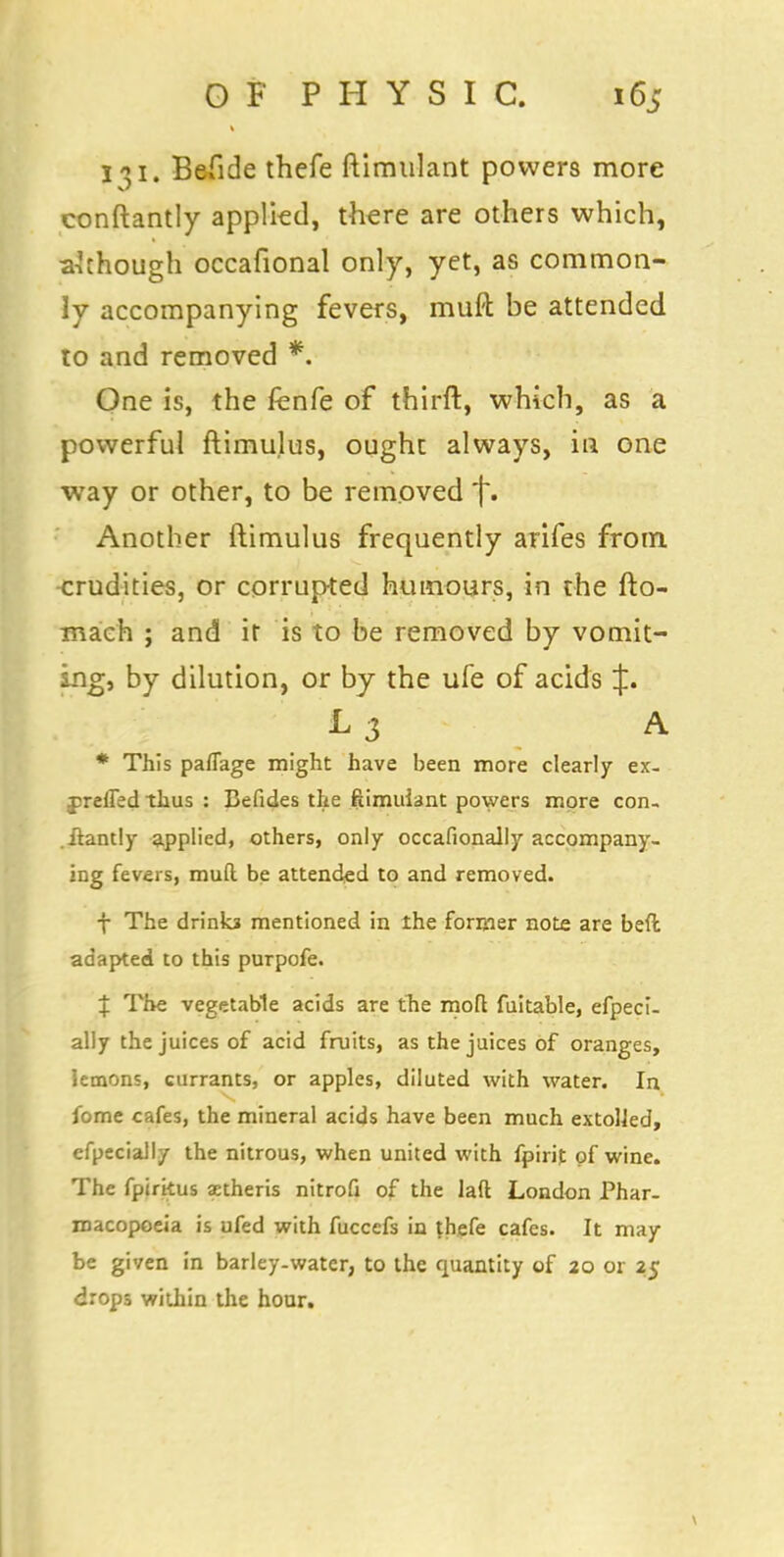131. Befide thefe ftimulant powers more conftantly applied, there are others which, a'chough occafional only, yet, as common- ly accompanying fevers, muft be attended to and removed *. One is, the fenfe of thirft, which, as a powerful ftimulus, ought always, in one way or other, to be removed '[*• Another ftimulus frequently arifes from crudities, or corrupted humours, in the fto- maeh ; and it is to be removed by vomit- ing, by dilution, or by the ufe of acids J. L3 A * This paflage might have been more clearly ex- jjreffed thus : Befides the ftimuiant powers more con- .Itantly applied, others, only occafionally accompany- ing fevers, mull be attended to and removed. f The drinka mentioned in the former note are bed adapted to this purpofe. 4: The vegetable acids are the mod fuitable, efpeci- ally the juices of acid fruits, as the juices of oranges, lemons, currants, or apples, diluted with water. In fome cafes, the mineral acids have been much extolled, efpecially the nitrous, when united with fpirit of wine. The fpirkus astheris nitrofi of the lad London Phar- macopoeia is ufed with fuccefs in thefe cafes. It may be given in barley-water, to the quantity of 20 or 25 drops within the hour.