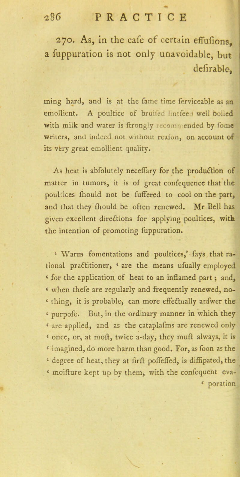 270. As, in the cafe of certain effufions, a fuppuration is not only unavoidable, but defirable, ming hard, and is at the fame time fprviceable as an emollient. A poultice of bruifed (intfecd weil boiied with milk and water is ftrong'y reeo nu ended by fome writers, and indeed not without realun, on account of its very great emollient quality. As heat is abfolutely neceffary for the production of matter in tumors, it is of great confequencc that the poultices fhould not be fuffered to cool on the part, and that they fhould be often renewed. Mr Bell has given excellent directions for applying poultices, with the intention of promoting fuppuration. ' Warm fomentations and poultices,' fays that ra- tional practitioner, 4 are the means ufually employed « for the application of heat to an inflamed part; and, « when thefe are regularly and frequently renewed, no- ' thing, it is probable, can more effectually anfwer the * purpofe. But, in the ordinary manner in which they « are applied, and as the cataplafms are renewed only « once, or, at mod, twice a-day, they muft always, it is ' imagined, do more harm than good. For, as foon as the c degree of heat, they at firft poffeffed, is diffipated, the { moiflure kept up by them, with the confequent eva- 1 poration