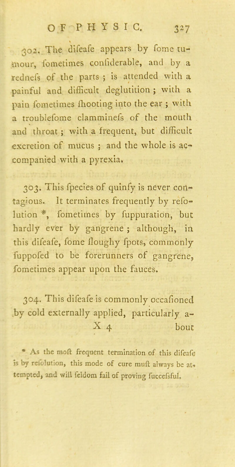 302. The difeafe appears by fome tu- mour, fometimes conliderable, and by a rednefs of the parts ; is attended with a painful and difficult deglutition; with a pain ibmetimes mooting into the ear ; with a troublefome clamminefs of the mouth and throat ; with a frequent, but difficult excretion of mucus ; and the whole is ac- companied with a pyrexia. 303. This fpecies of quinfy is never con- tagious. It terminates frequently by refo- lution *, fometimes by fuppuration, but hardly ever by gangrene j although, in this difeafe, fome floughy fpots, commonly fuppofed to be forerunners of gangrene3 fometimes appear upon the fauces. 304. This difeafe is commonly occafioned by cold externally applied, particularly a- X 4 bout * As the raoft frequent termination of this difeafe is by refolution, this mode of cure muft always be at. tempted, and will feldom fail of proving fuccefsful.