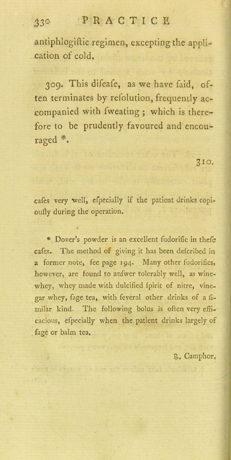 antiphlogiftic regimen, excepting the appli- cation of cold. 309. This difeafe, as we have faid, of- ten terminates by relblution, frequently ac- companied with fweating ; which is there- fore to be prudently favoured and encou- raged *. 310. cafes very well, efpecially if the patient drinks copi- oufly during the operation. * Dover's powder is an excellent fudorific in thefe cafes. The method of giving it has been defcribed in a former note, fee page 194. Many other fudorifics, however, are found to anfwer tolerably well, as wine- whey, whey made with dulcified fpirit of nitre, vine- gar whey, fage tea, with feveral other drinks of a fi- milar kind. The following bolus is often very effi- cacious, efpecially when the patient drinks largely of fage or balm tea. R. Camphor,