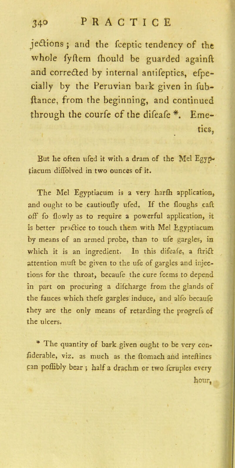 jettions; and the fceptic tendency of the whole fyftem fhould be guarded againft and corrected by internal antifeptics, efpe- cially by the Peruvian bark given in fub- ftance, from the beginning, and continued through the courfe of the difeafe *. Eme- tics, But he often ufed it with a dram of the Mel Egyp- tiacum difTolved in two ounces of it. The Mel Egyptiacum is a very harfh application, and ought to be cautioufly ufed. If the floughs cart off fo flowly as to require a powerful application, it is better practice to touch them with Mel Lgyptiacum by means of an armed probe, than to ufe gargles, in which it is an ingredient. In this difeafe, a ftricl: attention muft be given to the ufe of gargles and injec- tions for the throat, becaufe the cure feems to depend in part on procuring a dilcharge from the glands of the fauces which thefe gargles induce, and alfo becaufe they are the only means of retarding the progrefs of the ulcers. * The quantity of bark given ought to be very con- fiderable, viz. as much as the ftomach and interlines can poffibly bear ; half a drachm or two fcruples every hour,