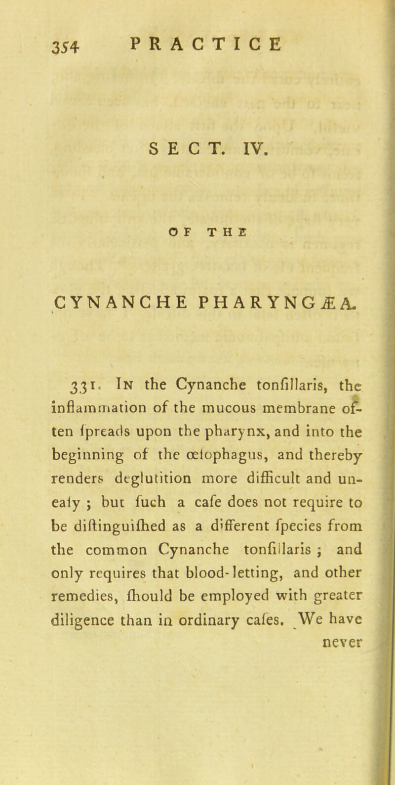 SECT. IV. OF THE CYNANCHE PHARYNG£A. 331, In the Cynanche tonfillaris, the inflammation of the mucous membrane of- ten fpreads upon the pharynx, and into the beginning of the ceiophagus, and thereby renders deglutition more difficult and un- ealy ; but fuch a cafe does not require to be diftinguifhed as a different fpecies from the common Cynanche tonfillaris j and only requires that blood-letting, and other remedies, mould be employed with greater diligence than in ordinary cales. We have never