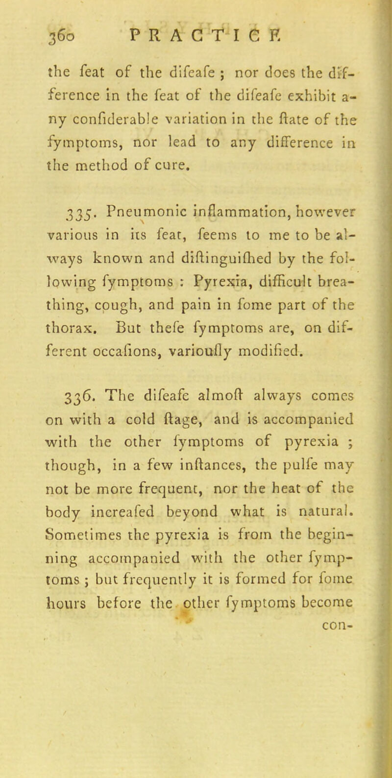 the feat of the difeafe ; nor does the dif- ference in the feat of the difeafe exhibit a- ny confiderab!e variation in the ftate of the fymptoms, nor lead to any difference in the method of cure. 335. Pneumonic inflammation, however various in its feat, feems to me to be al- ways known and diftinguifhed by the fol- lowing fymptoms : Pyrexia, difficult brea- thing, cough, and pain in fome part of the thorax. But thefe fymptoms are, on dif- ferent occafions, varioufly modified. 336. The difeafe almoft always comes on with a cold ftage, and is accompanied with the other fymptoms of pyrexia ; though, in a few inftances, the pulfe may not be more frequent, nor the heat of the body increafed beyond what is natural. Sometimes the pyrexia is from the begin- ning accompanied with the other fymp- toms ; but frequently it is formed for fome hours before the other fymptoms become con-