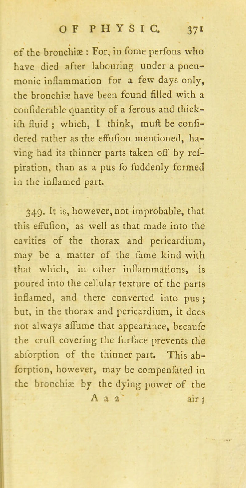 of the bronchise : For, in fome perfons who have died after labouring under a pneu- monic inflammation for a few days only, the bronchia; have been found rilled with a considerable quantity of a ferous and thick- i£h fluid ; which, I think, muft be confi- dered rather as the effufion mentioned, ha- ving had its thinner parts taken off by ref- piration, than as a pus fo fuddenly formed in the inflamed part. 349. It is, however, not improbable, that this effufion, as well as that made into the cavities of the thorax and pericardium, may be a matter of the fame kind with that which, in other inflammations, is poured into the cellular texture of the parts inflamed, and there converted into pus ; but, in the thorax and pericardium, it does not always aflume that appearance, becaufe the cruft covering the furface prevents the abforption of the thinner part. This ab- forption, however, may be compeniated in the bronchia? by the dying power of the A a 1 * air \