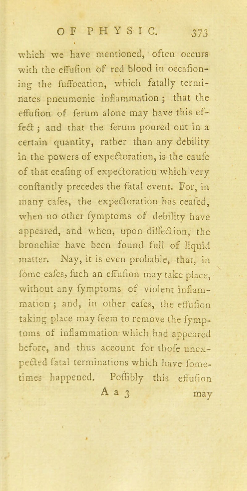 which we have mentioned, often occurs with the effufion of red blood in occafion- ing the fuffocation, which fatally termi- nates pneumonic inflammation ; that the effufion of ferum alone may have this ef- fect j and that the ferum poured out in a certain quantity, rather than any debility in the powers of expectoration, is the caufe of that ceafmg of expectoration which very conftantly precedes the fatal event. For, in many cafes, the expectoration has ceafed, when no other fymptoms of debility have appeared, and when, upon diffection, the bronchise have been found full of liquid matter. Nay, it is even probable, that, in fome cafes, fuch an effufion may take place, without any fymptoms of violent inflam- mation ; and, in other cafes, the effufion taking place may feem to remove the fymp- toms of inflammation which had appeared before, and thus account for thofe unex- pected fatal terminations which have fome- times happened. Poffibly this effufion A a 3 may »