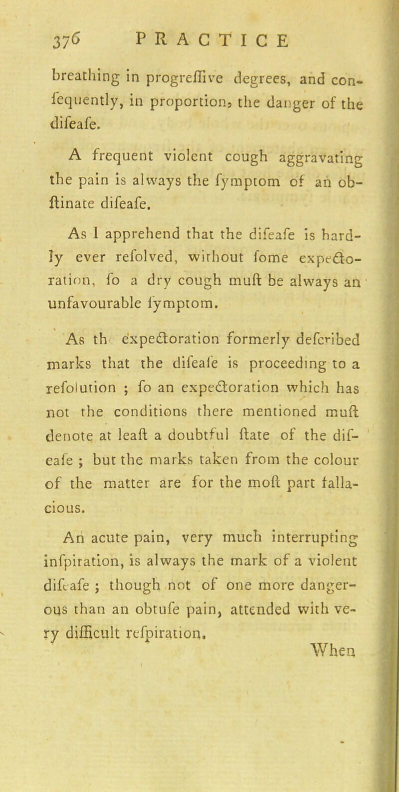 breathing in progreflive degrees, and con- fequently, in proportion, the danger of the difeafe. A frequent violent cough aggravating the pain is always the fymptom of an ob- ftinate difeafe. As I apprehend that the difeafe is hard- ly ever refolved, without fome expecto- ration, fo a dry cough muft be always an unfavourable fymptom. As th expectoration formerly defenbed marks that the difeale is proceeding to a refolution ; fo an expectoration which has not the conditions there mentioned muft denote at leaft a doubtful ftate of the dif- eale ; but the marks taken from the colour of the matter are for the molt part falla- cious. An acute pain, very much interrupting infpiration, is always the mark of a violent difeafe ; though not of one more danger- ous than an obtufe pain, attended with ve- ry difficult refpiration. When