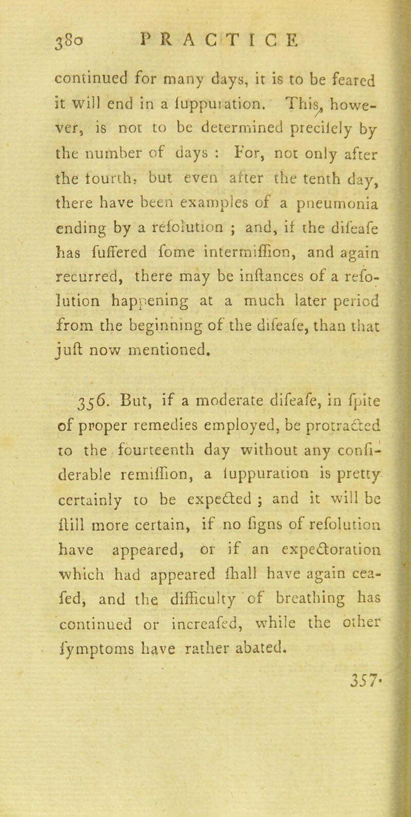 continued for many days, it is to be feared it will end in a luppuiation. This,, howe- ver, is not to be determined preciiely by the number of days : For, not only after the fourth, but even after the tenth day, there have been examples of a pneumonia ending by a refolution ; and, it the difeafe has fuffered fome intermiffion, and again recurred, there may be inftances of a refo- lution happening at a much later period from the beginning of the difeafe, than that juft now mentioned. 356. But, if a moderate difeafe, in fpite of proper remedies employed, be protracted to the fourteenth day without any confi- derable remiffion, a luppuration is pretty certainly to be expected ; and it will be flill more certain, if no figns of refolution have appeared, or if an expectoration which had appeared mail have again cea- fed, and the difficulty of breathing has continued or increafed, while the other fymptoms have rather abated. 357-