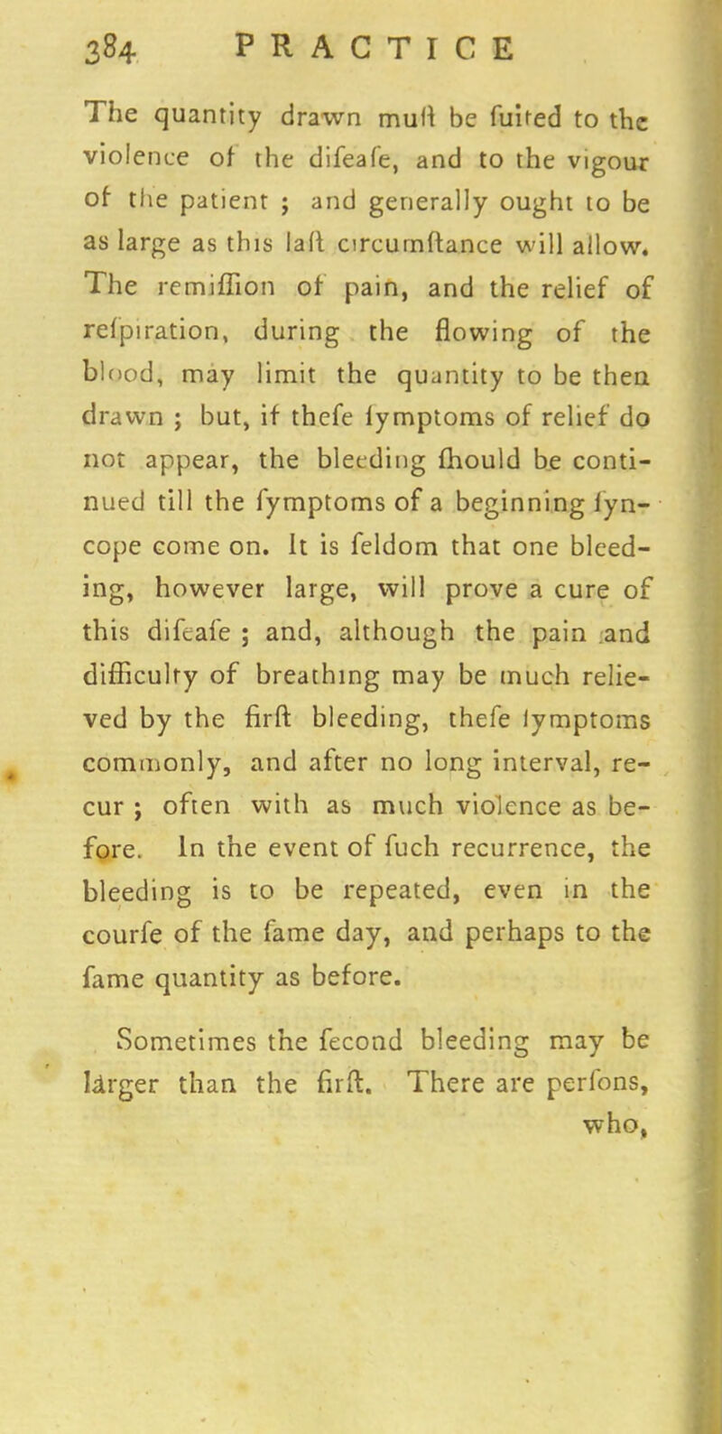 The quantity drawn mutt be fuited to the violence of the difeafe, and to the vigour of the patient ; and generally ought to be as large as this lad arcumftance will allow. The remiffion of pain, and the relief of refpiration, during the flowing of the blood, may limit the quantity to be then drawn ; but, if thefe lymptoms of relief do not appear, the bleeding mould be conti- nued till the fymptoms of a beginning lyn- cope come on. It is feldom that one bleed- ing, however large, will prove a cure of this difeafe ; and, although the pain and difficulty of breathing may be much relie- ved by the firft bleeding, thefe lymptoms commonly, and after no long interval, re- cur ; often with as much violence as be- fore. In the event of fuch recurrence, the bleeding is to be repeated, even in the courfe of the fame day, and perhaps to the fame quantity as before. Sometimes the fecond bleeding may be larger than the firft. There are perfons, who,