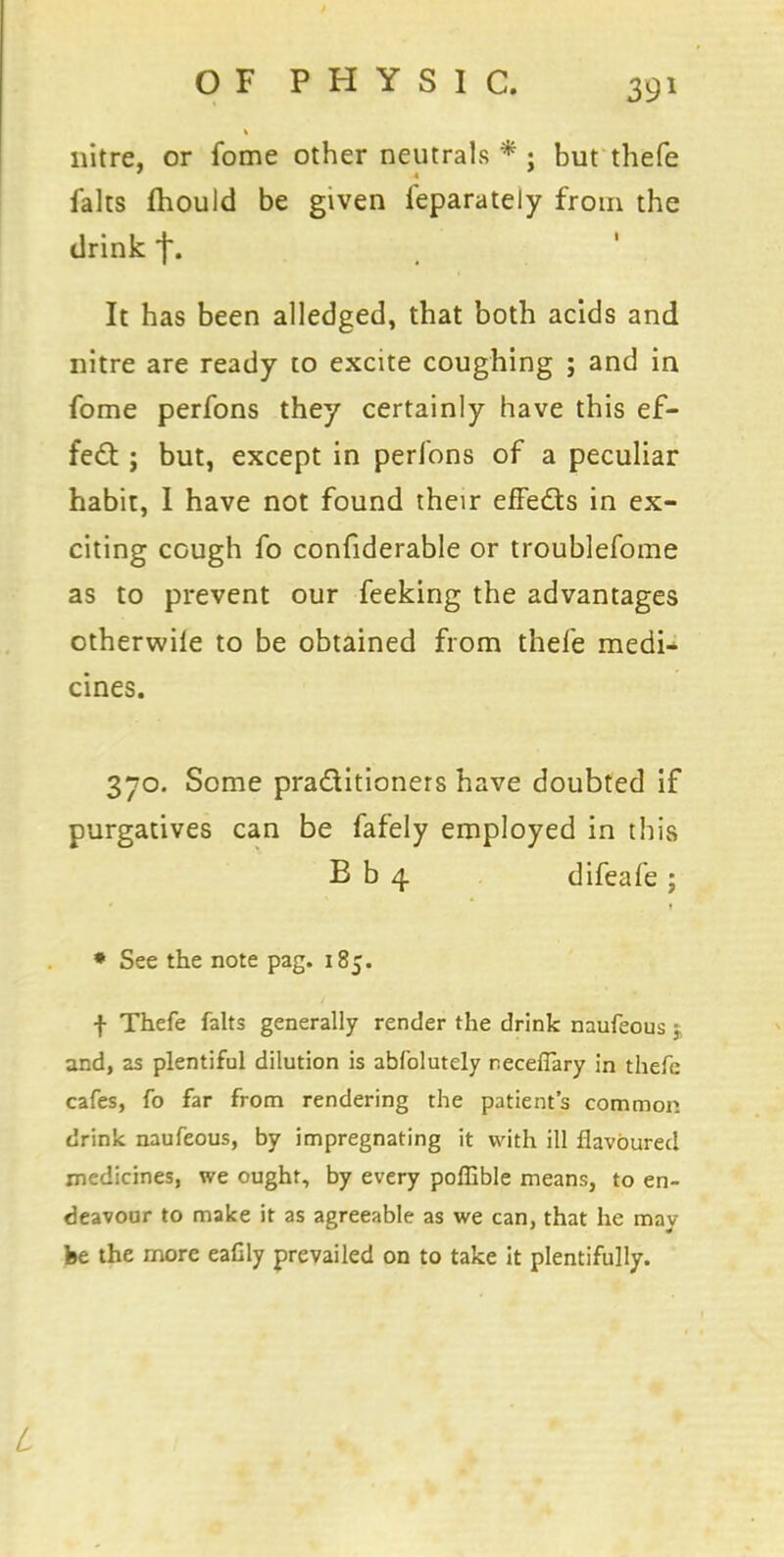 nitre, or fome other neutrals * ; but thefe falts fhould be given feparately from the drink f. It has been alledged, that both acids and nitre are ready to excite coughing ; and in fome perfons they certainly have this ef- fect j but, except in perfons of a peculiar habit, 1 have not found their effects in ex- citing cough fo confiderable or troublefome as to prevent our feeking the advantages otherwile to be obtained from thefe medi- cines. 370. Some practitioners have doubted if purgatives can be fafely employed in this B b 4 difeafe ; » See the note pag. 185. f Thefe falts generally render the drink naufeous $ and, as plentiful dilution is abfolutely r.eceflary in thefe cafes, fo far from rendering the patient's common drink naufeous, by impregnating it with ill flavoured medicines, we ought, by every poffible means, to en- deavour to make it as agreeable as we can, that he may fee the more eaflly prevailed on to take it plentifully. L