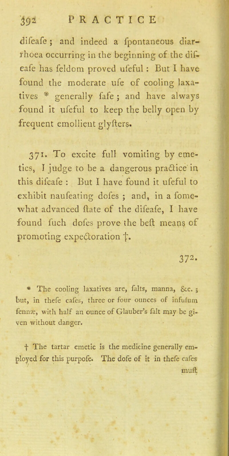 difeafe; and indeed a fpontaneous diar- rhoea occurring in the beginning of the dif- eafe has feldom proved ufeful : But I have found the moderate ufe of cooling laxa- tives * generally fafe ; and have always found it ufeful to keep the belly open by frequent emollient glyfters. 371. To excite full vomiting by eme- tics, I judge to be a dangerous pra&ice in this difeafe : But I have found it ufeful to exhibit naufeating dofes ; and, in a fomc- what advanced date of the difeafe, I have found fuch dofes prove the beft means of promoting expectoration{:. 372- * The cooling laxatives are, falts, manna, &c. ; but, in thefe cafes, three or four ounces of infufuru fennas, with half an ounce of Glauber's fait may be gi- ven without danger. f The tartar emetic is the medicine generally em- ployed for this purpofe. The dofe of it in thefe cafes mult