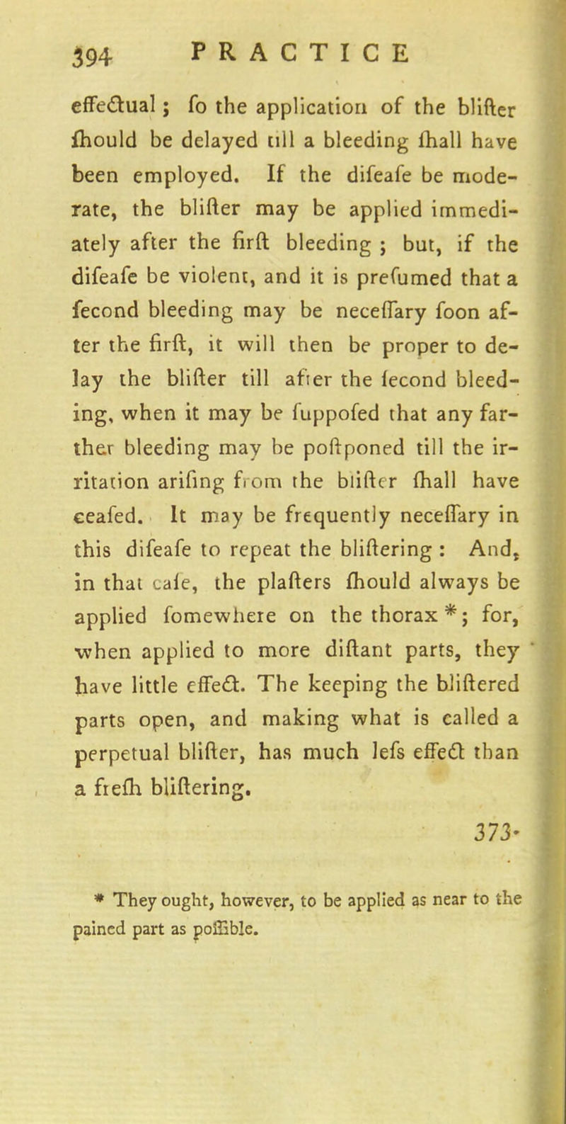 effectual; fo the application of the blifter fhould be delayed till a bleeding (hall have been employed. If the difeafe be mode- rate, the blifter may be applied immedi- ately after the firft bleeding ; but, if the difeafe be violent, and it is prefumed that a fecond bleeding may be neceffary foon af- ter the firft, it will then be proper to de- lay the blifter till after the fecond bleed- ing, when it may be fuppofed that any far- ther bleeding may be poftponed till the ir- ritation arifing from the blifter (hall have eeafed. It may be frequently neceffary in this difeafe to repeat the bliftering : And$ in that tale, the plafters fhould always be applied fomewhere on the thorax*; for, when applied to more diftant parts, they have little effect The keeping the bliftered parts open, and making what is called a perpetual blifter, has much lefs effect than a frefh bliftering. 373- * They ought, however, to be applied as near to the pained part as poffible.