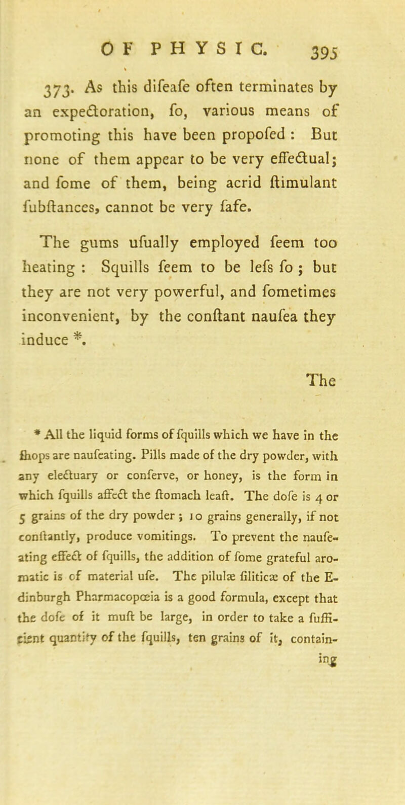 373. As this difeafe often terminates by an expectoration, fo, various means of promoting this have been propofed : But none of them appear to be very effectual; and fome of them, being acrid ftimulant fubftances, cannot be very fafe. The gums ufually employed feem too heating : Squills feem to be lefs fo ; but they are not very powerful, and fometimes inconvenient, by the conftant naufea they induce *. The * All the liquid forms of fquills which we have in the £hops are naufeating. Pills made of the dry powder, with any electuary or conferve, or honey, is the form in which fquills affect the ftomach lead. The dofe is 4 or 5 grains of the dry powder ; j o grains generally, if not conttantly, produce vomitings. To prevent the naufe- ating effect of fquills, the addition of fome grateful aro- matic is cf material ufe. The pilulae filiticae of the E- dinburgh Pharmacopoeia is a good formula, except that the dofe of it mud be large, in order to take a fuffi- cbnt quantify of the fquills, ten grains of it, contain- ing