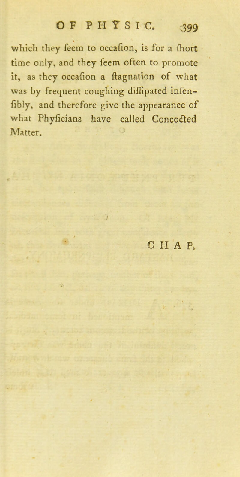 which they feem to occafion, is for a fhort time only, and they feem often to promote it, as they occafion a ftagnation of what was by frequent coughing diflipated infen- fibly, and therefore give the appearance of what Phyficians have called Concocted Matter. CHAP,