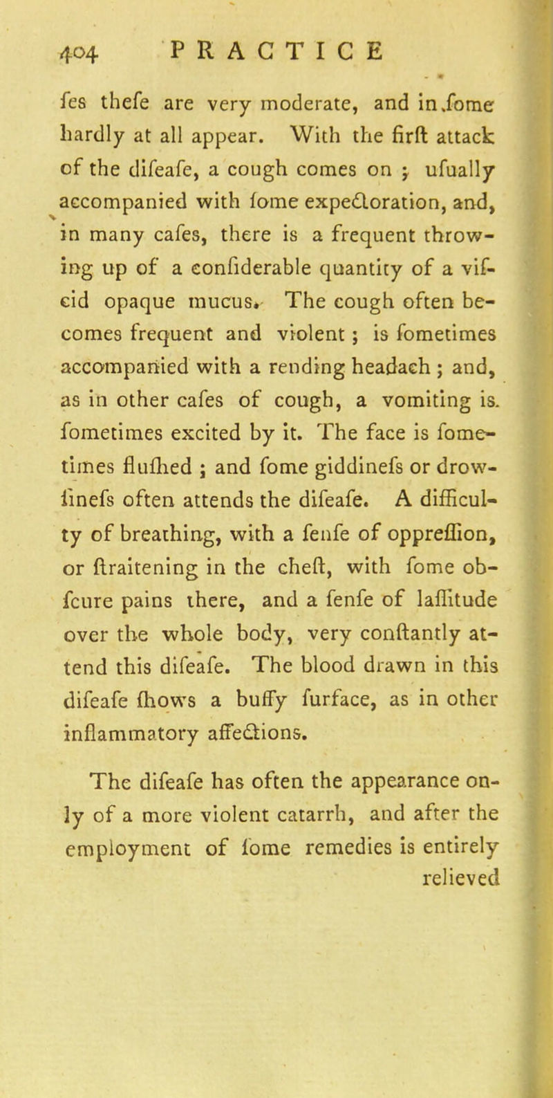 fes thefe are very moderate, and inXorne hardly at all appear. With the firft attack of the difeafe, a cough comes on ; ufually accompanied with fome expectoration, and, in many cafes, there is a frequent throw- ing up of a eonfiderable quantity of a vif- cid opaque mucus. The cough often be- comes frequent and violent; is fometimes accompanied with a rending headach ; and, as in other cafes of cough, a vomiting is. fometimes excited by it. The face is fome- times flufhed ; and fome giddinefs or drow- iinefs often attends the difeafe. A difficul- ty of breathing, with a fenfe of oppreffion, or ftraitening in the cheft, with fome ob- fcure pains there, and a fenfe of laffitude over the whole body, very conftantly at- tend this difeafe. The blood drawn in this difeafe (hows a buffy furface, as in other inflammatory affections. The difeafe has often the appearance on- ly of a more violent catarrh, and after the employment of fome remedies is entirely relieved