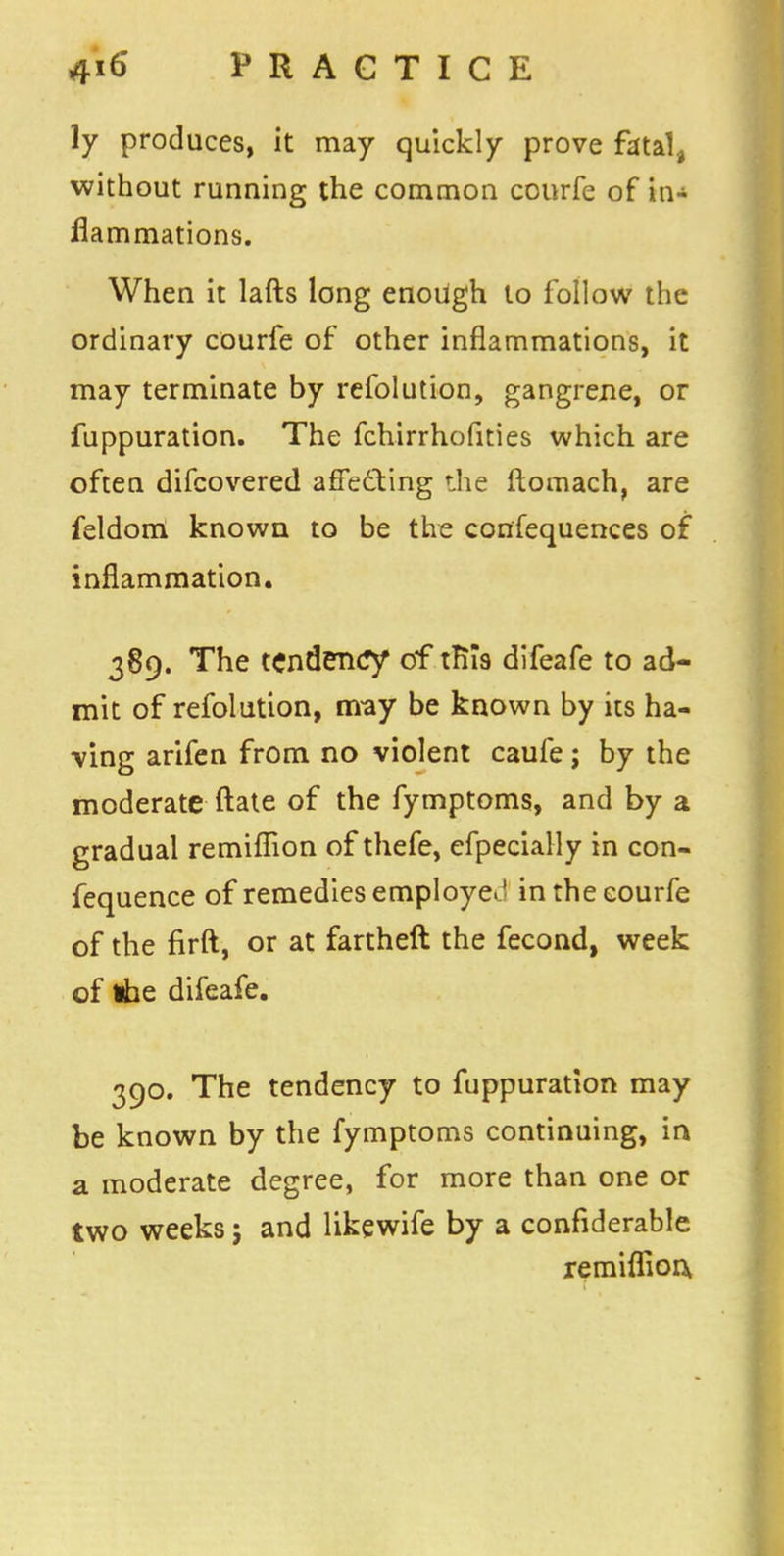 ly produces, it may quickly prove fatal, without running the common courfe of in- flammations. When it lafts long enough to follow the ordinary courfe of other inflammations, it may terminate by refolution, gangrene, or fuppuration. The fchirrhofities which are often difcovered affecting the ftomach, are feldom known to be the confequences of inflammation. 389. The tendency of tRTs difeafe to ad- mit of refolution, may be known by its ha- ving arifen from no violent caufe; by the moderate ftate of the fymptoms, and by a gradual remiflfion of thefe, efpecially in con- fequence of remedies employe. ' in the courfe of the firft, or at fartheft the fecond, week of ibe difeafe. 390. The tendency to fuppuration may be known by the fymptoms continuing, in a moderate degree, for more than one or two weeks; and likewife by a confiderable remiffion.