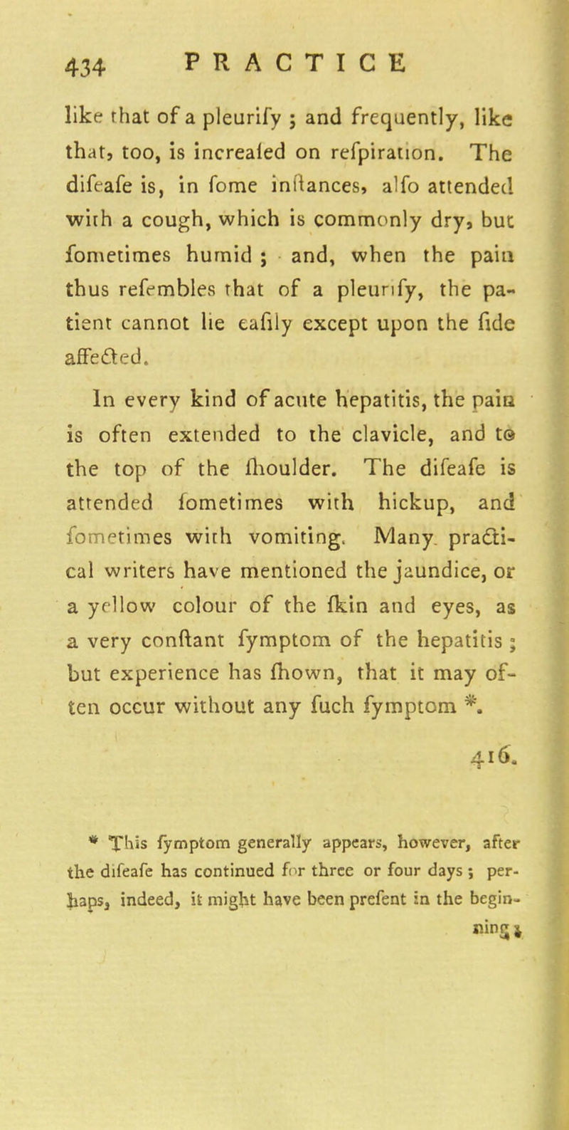 like rhat of a pleurify ; and frequently, like that, too, is increaied on refpiration. The difrafe is, in fome int'tances, alfo attended with a cough, which is commonly dry, but fometimes humid ; and, when the pain thus refembles that of a pleurify, the pa- tient cannot lie eafiiy except upon the fide affected. In every kind of acute hepatitis, the pain is often extended to the clavicle, and t© the top of the llioulder. The difeafe is attended fometimes with hickup, and fometimes with vomiting. Many practi- cal writers have mentioned the jaundice, or a yellow colour of the (kin and eyes, as a very conftant fymptom of the hepatitis ; but experience has fhown, that it may of- ten occur without any fuch fymptom *. 416. * This fymptom generally appears, however, after the difeafe has continued for three or four days ; per- haps, indeed, it might have been prefent in the begin- ning