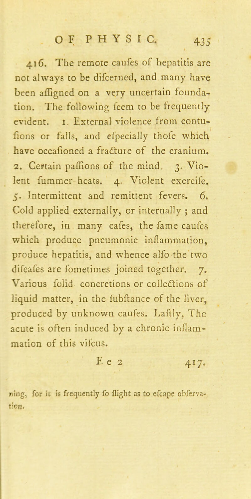 416. The remote caufes of hepatitis are not always to be difcerned, and many have been afligned on a very uncertain founda- tion. The following feem to be frequently evtdent. 1. External violence from contu- fions or falls, and efpecially thofe which have occafioned a fracture of the cranium. 2. Certain paffions of the mind. 3. Vio- lent fummer heats. 4, Violent exercife. 5. Intermittent and remittent fevers. 6. Cold applied externally, or internally ; and therefore, in many cafes, the fame caufes which produce pneumonic inflammation, produce hepatitis, and whence alfo the two difeafes are fometimes joined together. 7. Various folid concretions or collections of liquid matter, in the fubftance of the liver, produced by unknown caufes. Laftly, The acute is often induced by a chronic inflam- mation of this vifcus. E e 2 417. ring, for it is frequently fo flight as to efcape obferva- tion.