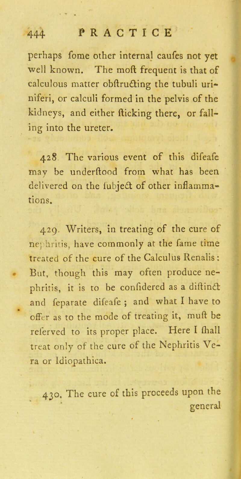 perhaps fome other internal caufes not yet well known. The moft frequent is that of calculous matter obftructing the tubuli uri- niferi, or calculi formed in the pelvis of the kidneys, and either flicking there, or fall- ing into the ureter. 428 The various event of this difeafc may be underftood from what has been delivered on the iubject of other inflamma- tions. 429. Writers, in treating of the cure of riej tiritis, have commonly at the fame time treated of the cure of the Calculus Renalis : But, though this may often produce ne- phritis, it is to be confidered as a diftincl: and feparate difeafe ; and what I have to offer as to the mode of treating it, muft be referved to its proper place. Here I (hall treat only of the cure of the Nephritis Ve- ra or Idiopathica. 430. The cure of this proceeds upon the general