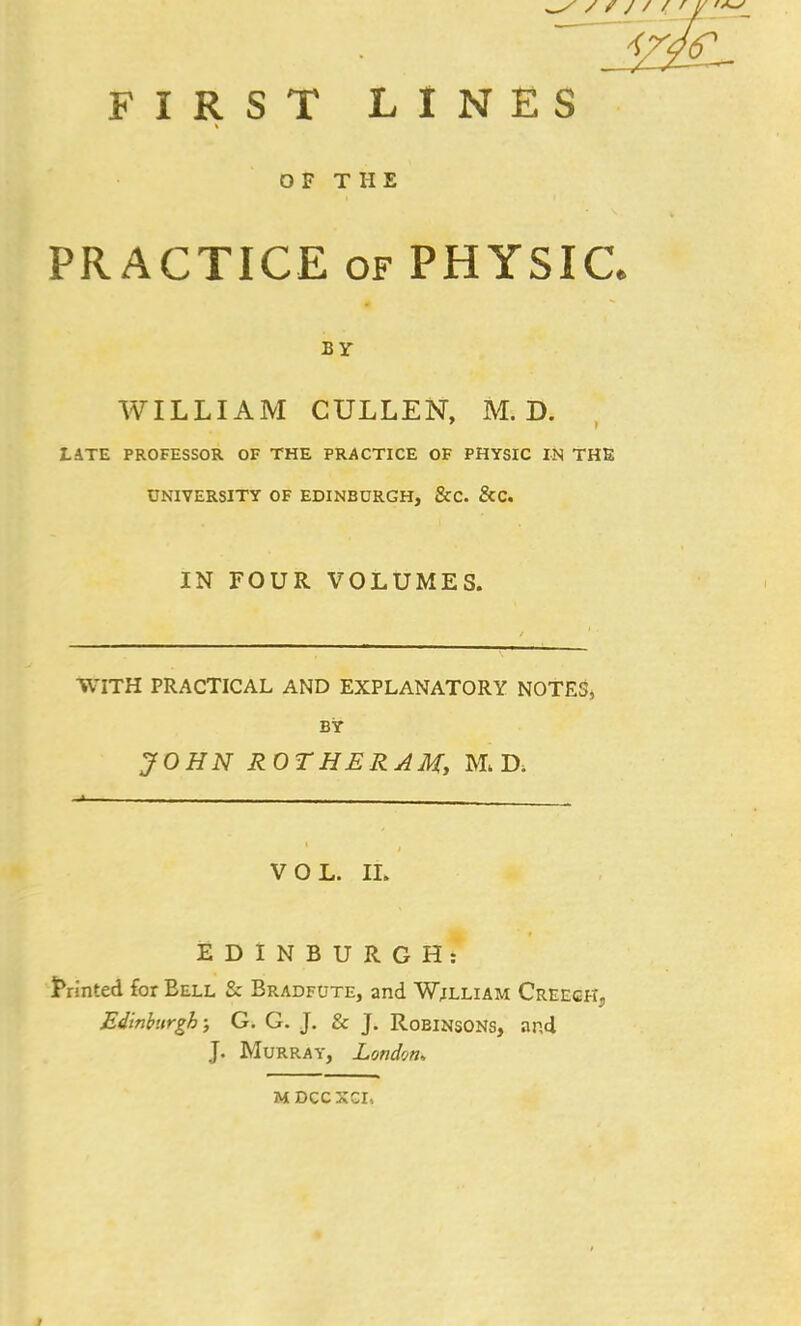 OF THE PRACTICE of PHYSIC. BY WILLIAM CULLEN, M. D. LATE PROFESSOR OF THE PRACTICE OF PHYSIC IN THE UNIVERSITY OF EDINBURGH, &C. &C. IN FOUR VOLUMES. WITH PRACTICAL AND EXPLANATORY NOTES, BY JOHN ROTHERAM, M. D, VOL. II. EDINBURGH: Printed for Eell & Bradfute, and Wjlliam Creech, Edinburgh; G. G. J. & J. Robinsons, and J. Murray, London. MDCCXCI,