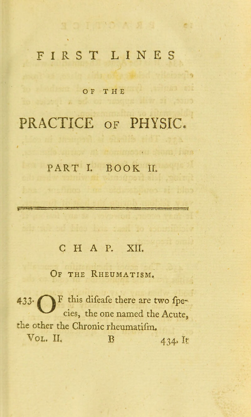 OF THE PRACTICE of PHYSIC- PART I. BOOK II. CHAP. XII. Of the Rheumatism. 433- tms difeafe there are two fpe- cies, the one named the Acute, the other the Chronic rheumatifm. Vol. II. B 434. It