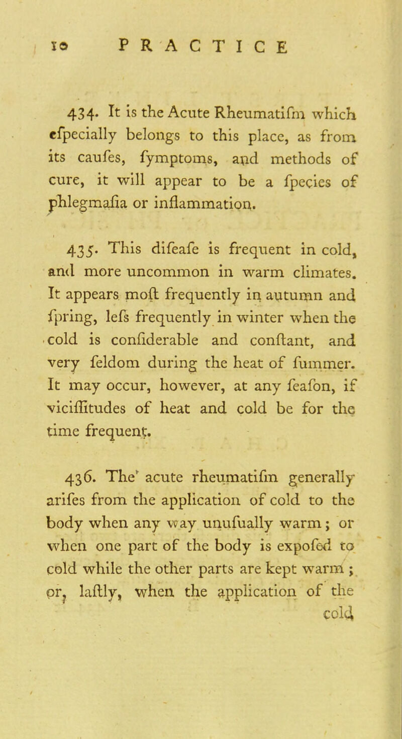 434. It is the Acute Rheumatifm which cfpecially belongs to this place, as from its caufes, fymptoms, and methods of cure, it will appear to be a fpecies of phlegmafia or inflammation. 435. This difeafe is frequent in cold, and more uncommon in warm climates. It appears mofl frequently in autumn and fpring, lefs frequently in winter when the cold is considerable and conftant, and very feldom during the heat of fummer. It may occur, however, at any feafon, if viciffitudes of heat and cold be for the time frequent. 436. The' acute rheumatifm generally arifes from the application of cold to the body when any way unufually warm; or when one part of the body is expofed to cold while the other parts are kept warm ; pr? laftly, when the application of the cold