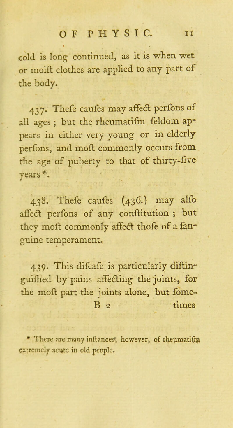 cold is long continued, as it is when wet or moift clothes are applied to any part of the body. 437. Thefe caufes may affect perfons of all ages; but the rheumatifm feldom ap- pears in either very young or in elderly perfons, and mod commonly occurs from the age of puberty to that of thirty-five years *. 438. Thefe caufes (436.) may alfo affect perfons of any conftitution ; but they moft commonly affect thofe of a fan- guine temperament. 439. This difeafe is particularly diftin- guifhed by pains affecting the joints, for the mofl part the joints alone, but fome- B 2 times * There are many inftance^ however, of rheurnatifrn extremely acute in old people.