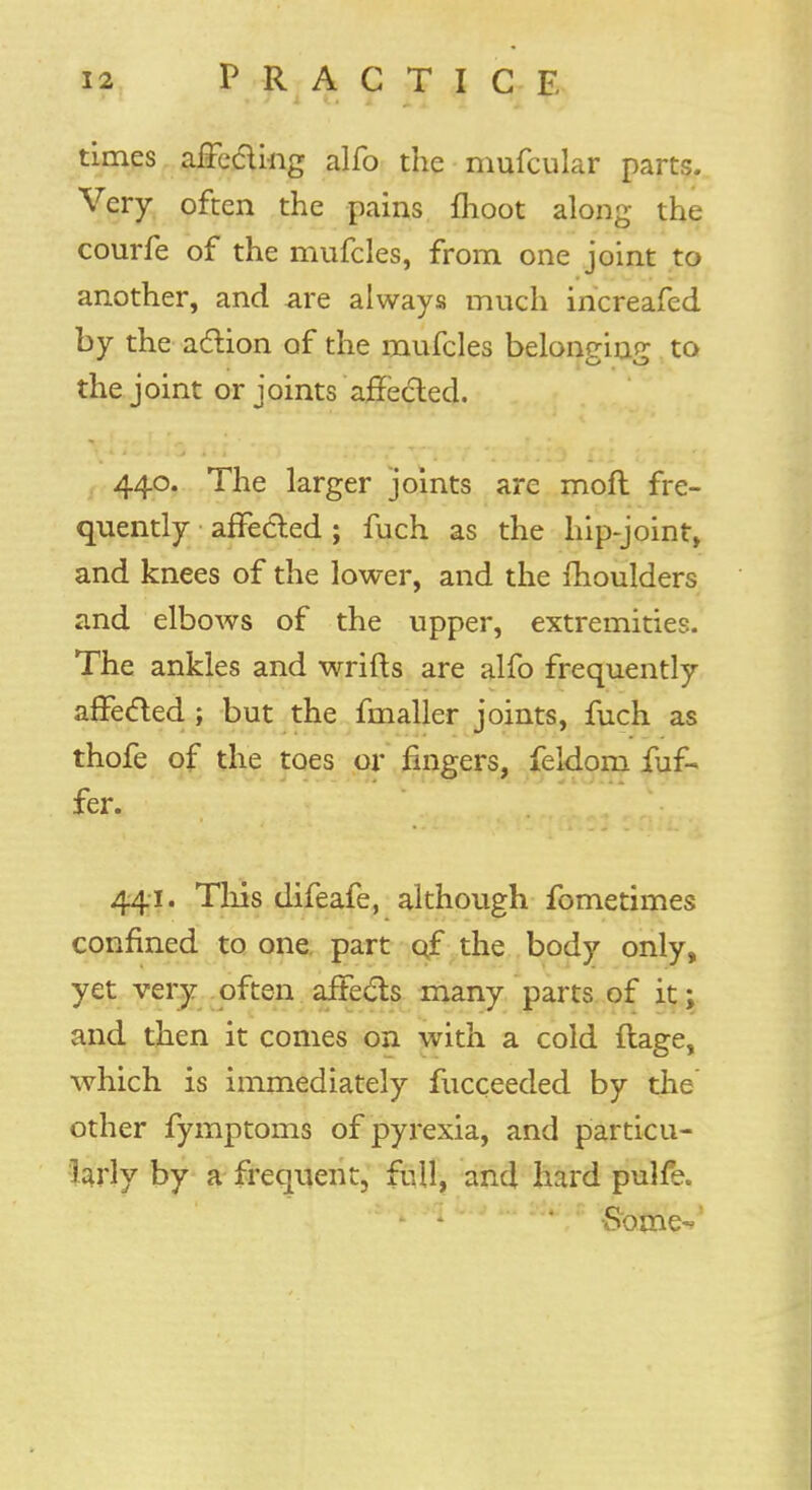 times affecting alfo the mufcular parts. Very often the pains moot along the courfe of the mufcles, from one joint to another, and are always much increafcd by the action of the mufcles belontriup; to the joint or joints affected. 440. The larger joints are moft fre- quently affected ; fuch as the hip-joint, and knees of the lower, and the moulders and elbows of the upper, extremities. The ankles and wrifts are alfo frequently affected ; but the fmallcr joints, fuch as thofe of the toes or fingers, feldom fuf- fer. 441. This difeafe, although fometimes confined to one part qf the body only, yet very often affects many parts of it; and then it comes on with a cold ftage, which is immediately fucceeded by the' other fymptoms of pyrexia, and particu- larly by a frequent, full, and hard pulfe. • -Some-