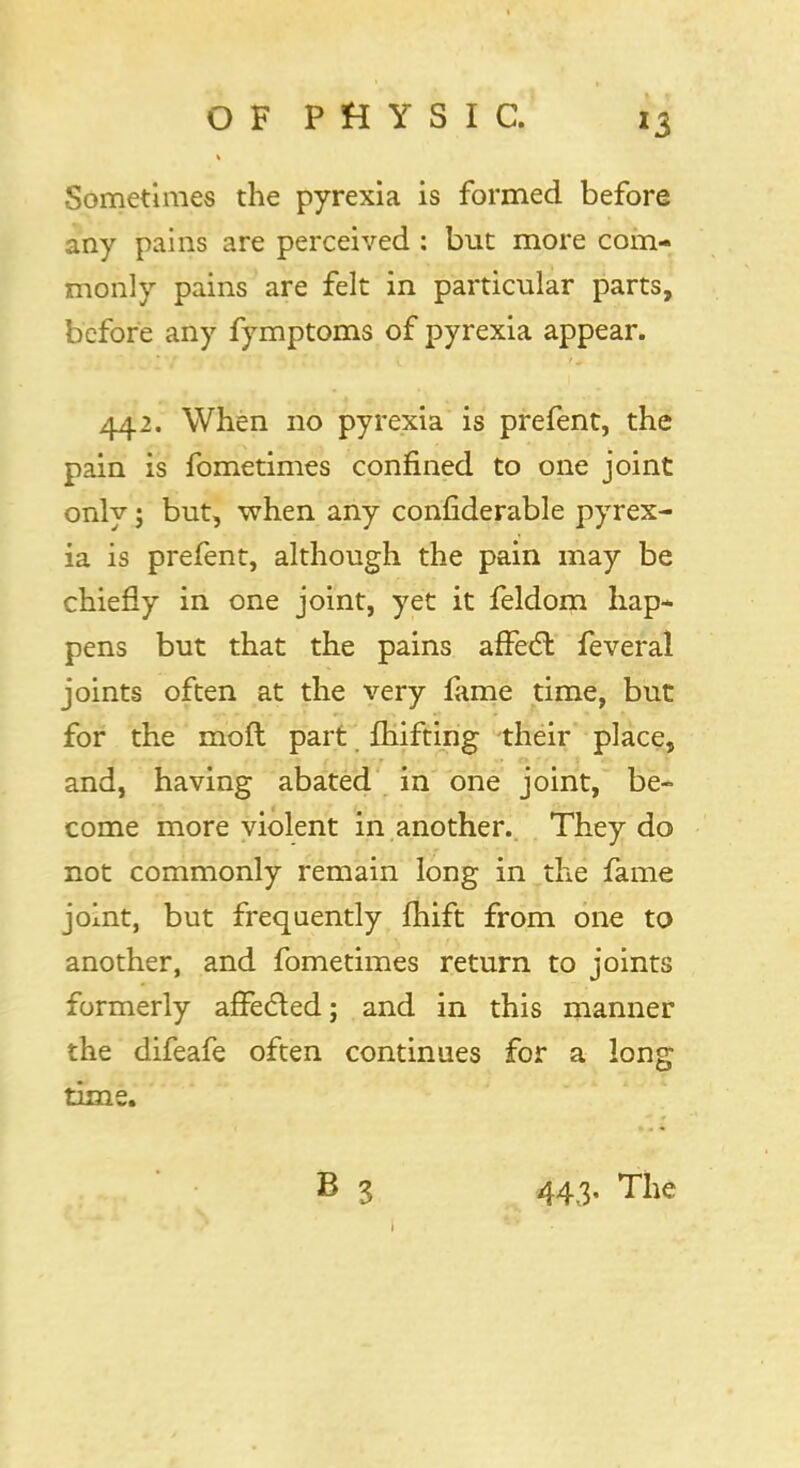 Sometimes the pyrexia is formed before any pains are perceived : but more com- monly pains are felt in particular parts, before any fymptoms of pyrexia appear. 442. When no pyrexia is prefent, the pain is fometimes confined to one joint only; but, when any confiderable pyrex- ia is prefent, although the pain may be chiefly in one joint, yet it feldom hap- pens but that the pains affecT: feveral joints often at the very fame time, but for the moft part fhifting their place, and, having abated in one joint, be- come more violent in another. They do not commonly remain long in the fame joint, but frequently fhift from one to another, and fometimes return to joints formerly affected; and in this manner the difeafe often continues for a long time. B 3 443, The