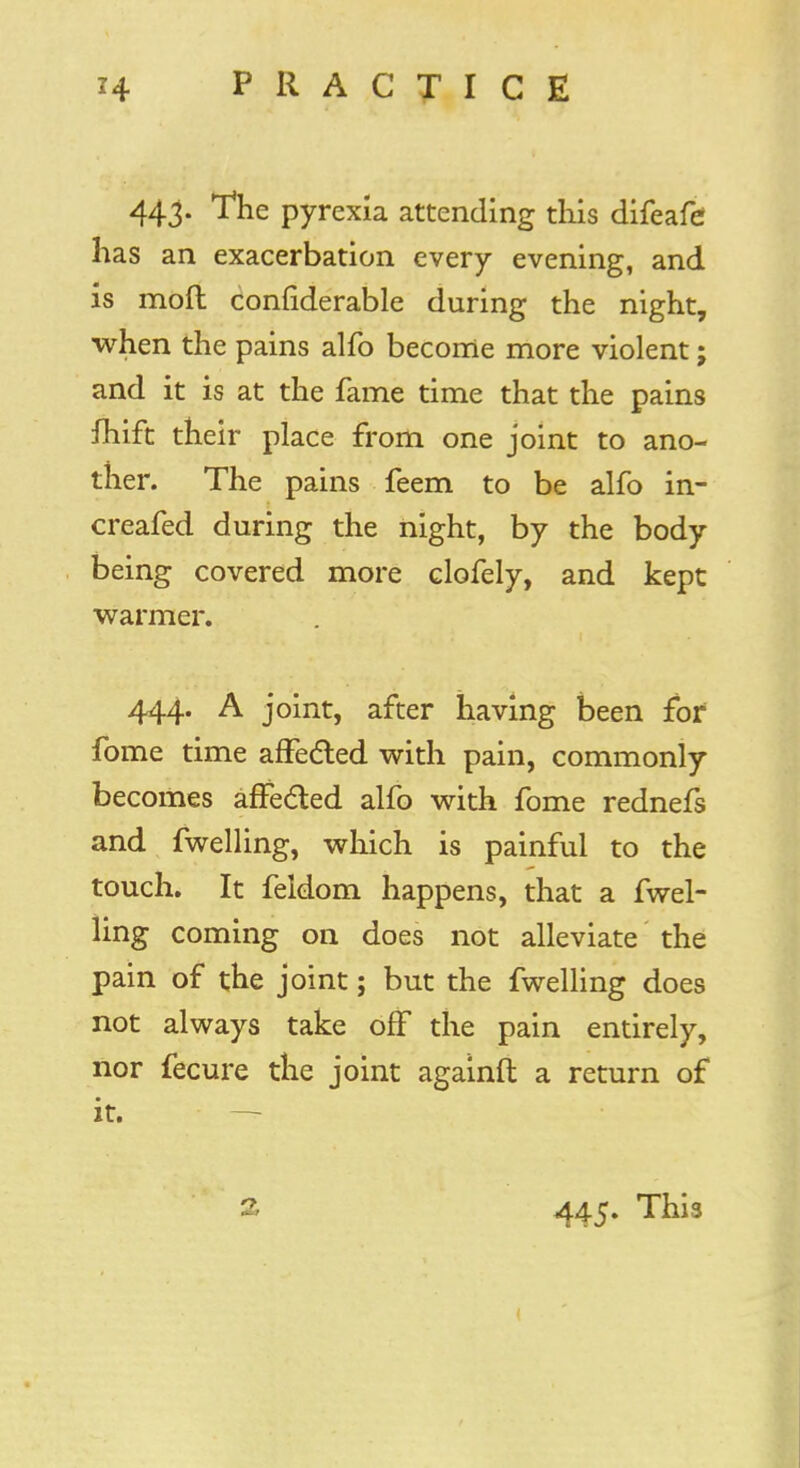 443. The pyrexia attending this difeafe has an exacerbation every evening, and is mod confiderable during the night, when the pains alfo become more violent; and it is at the fame time that the pains fhift their place from one joint to ano- ther. The pains feem to be alfo in- creafed during the night, by the body being covered more clofely, and kept warmer. 444. A joint, after having been for fome time affected with pain, commonly becomes affected alfo with fome rednefs and fwelling, which is painful to the touch. It feldom happens, that a fwel- ling coming on does not alleviate the pain of the joint; but the fwelling does not always take off the pain entirely, nor fecure the joint againft a return of it. 445. This