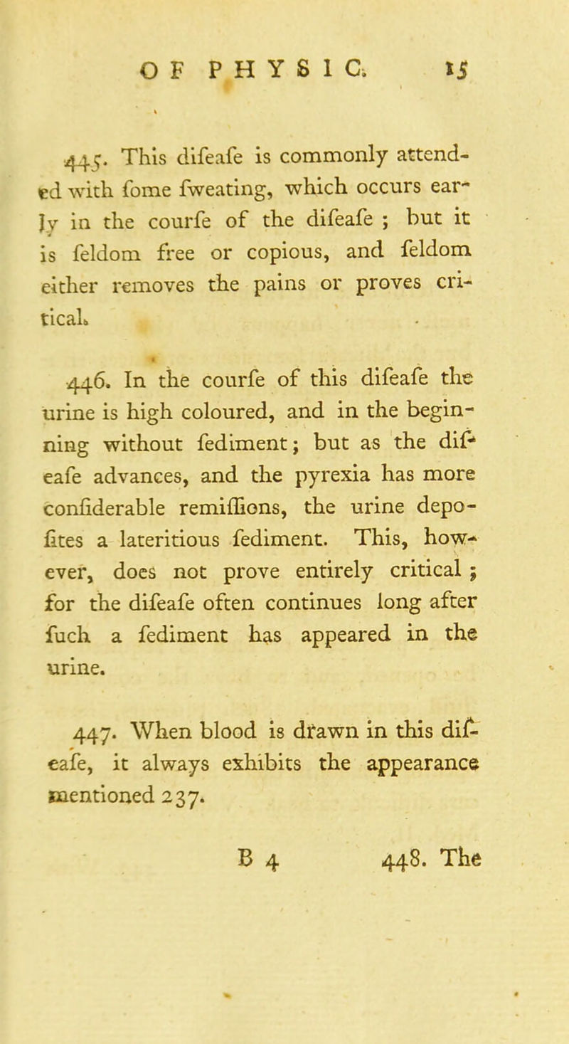 .445. This difeafe is commonly attend- ed with fome fweating, which occurs ear- Jv in the courfe of the difeafe ; but it is feldom free or copious, and feldom either removes the pains or proves cri- tical* 446. In the courfe of this difeafe the urine is high coloured, and in the begin- ning without fediment; but as the dif4 eafe advances, and the pyrexia has more confiderable remiffions, the urine depo- fites a lateritious fediment. This, how- ever, does not prove entirely critical ; for the difeafe often continues long after fuch a fediment has appeared in the urine. 447. When blood is drawn in this dif- eafe, it always exhibits the appearance mentioned 237.