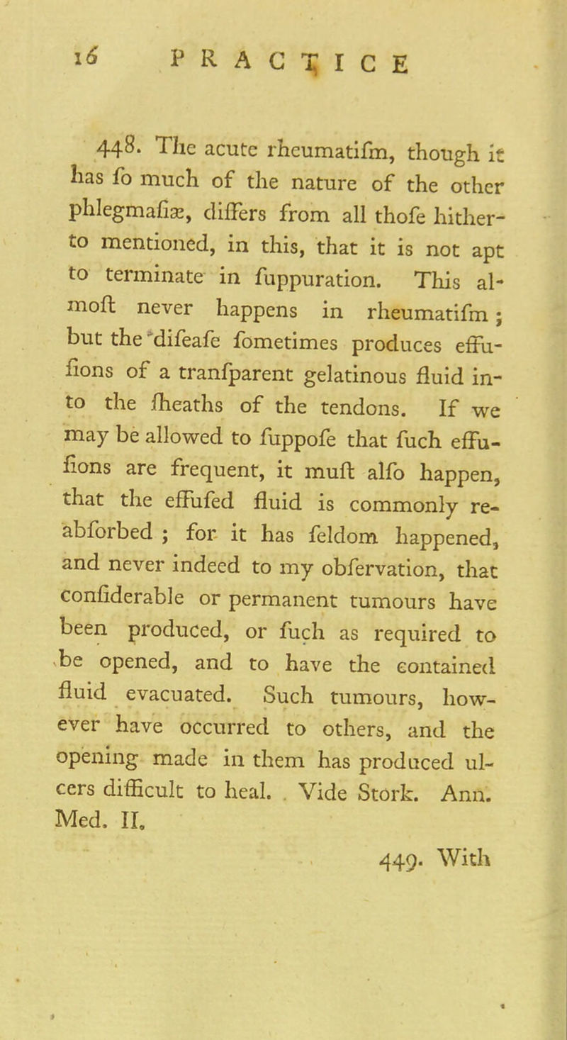 448. The acute rheumatifm, though it has fo much of the nature of the other phlegmafia:, differs from all thofe hither- to mentioned, in this, that it is not apt to terminate in fuppuration. This al- moft never happens in rheumatifm; but the 'difeafe fometimes produces effu- fions of a tranfparent gelatinous fluid in- to the jfheaths of the tendons. If we may be allowed to fuppofe that fuch effu- flons are frequent, it muft alfo happen, that the effufed fluid is commonly re- abforbed ; for it has feldom happened, and never indeed to my obfervation, that confiderable or permanent tumours have been produced, or fuch as required to be opened, and to have the contained fluid evacuated. Such tumours, how- ever have occurred to others, and the opening made in them has produced ul- cers difficult to heal. . Vide Stork. Ann. Med, II.