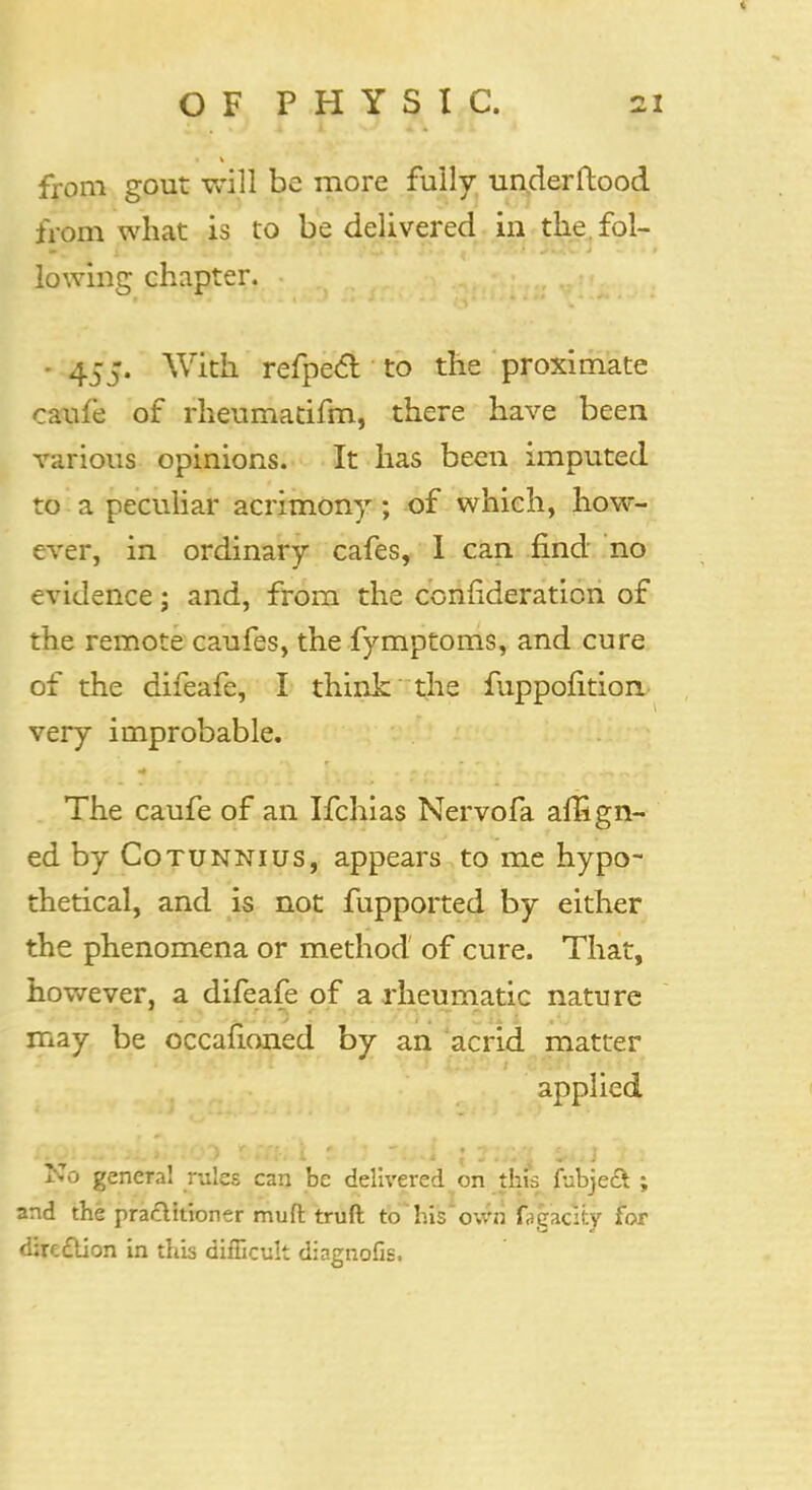 from gout will be more fully un.derftood from what is to be delivered in the. fol- lowing chapter. • 455. With refpecl to the proximate caufe of rheumatifm, there have been various opinions. It has been imputed to a peculiar acrimony; of which, how- ever, in ordinary cafes, I can find no evidence; and, from the confederation of the remote caufes, the fymptoms, and cure of the difeafe, I think the fuppofition very improbable. The caufe of an Ifchias Nervofa affign- ed by Cotunnius, appears to me hypo- thetical, and is not fupported by either the phenomena or method of cure. That, however, a difeafe of a rheumatic nature may be occafioned by an acrid matter applied ^.o general rules can be delivered on this fubjeS ; and the practitioner muft truft to his own fjgacity for direction in this difficult diagnofis.