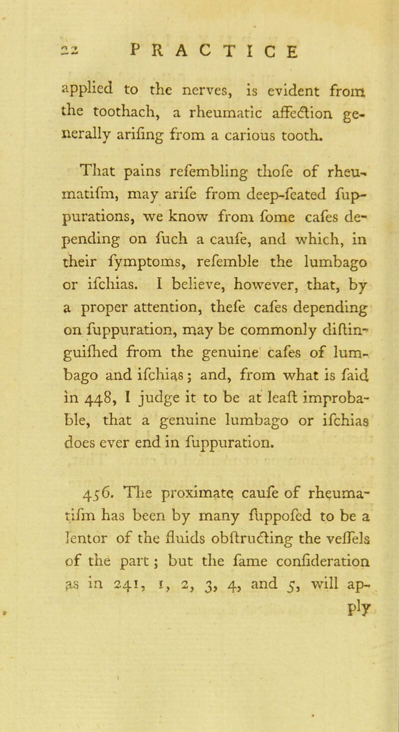 applied to the nerves, is evident from the toothach, a rheumatic affe&ion ge- nerally arifing from a carious tooth. That pains refembling thofe of rheu- matifm, may arife from deep-fcated fup~ purations, we know from fome cafes de- pending on fuch a caufe, and which, in their fymptoms, refemble the lumbago or ifchias. I believe, however, that, by a proper attention, thefe cafes depending on fuppuration, may be commonly diflin- guifhed from the genuine cafes of lum- bago and ifchias; and, from what is faid in 448, I judge it to be at Ieaft improba- ble, that a genuine lumbago or ifchias does ever end in fuppuration. 456. The proximatq caufe of rheurna- tifm has been by many fuppofed to be a lentor of the fluids obftructing the veffels of the part; but the fame confideration as in 241, 1, 2, 3, 4, and 5, will ap- ply 1