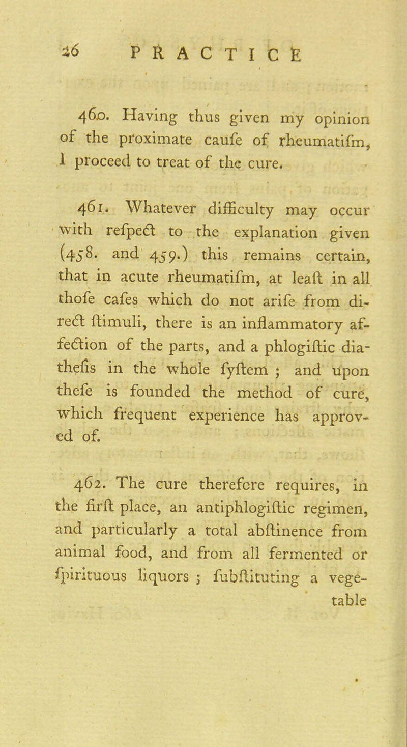 460. Having thus given my opinion of the proximate caufe of rheumatifm, 1 proceed to treat of the cure. 461. Whatever difficulty may occur with refpect to the explanation given (458. and 459.) this remains certain, that in acute rheumatifm, at leaft in all thofe cafes which do not arife from di- rect ftimuli, there is an inflammatory af- fection of the parts, and a phlogiftic dia- thefis in the whole fyiiem * and upon thefe is founded the method of cure, which frequent experience has approv- ed of. 462. The cure therefore requires, in the firft place, an antiphlogiflic regimen, and particularly a total abftinence from animal food, and from all fermented or fpirituous liquors j fubflituting a vege- table