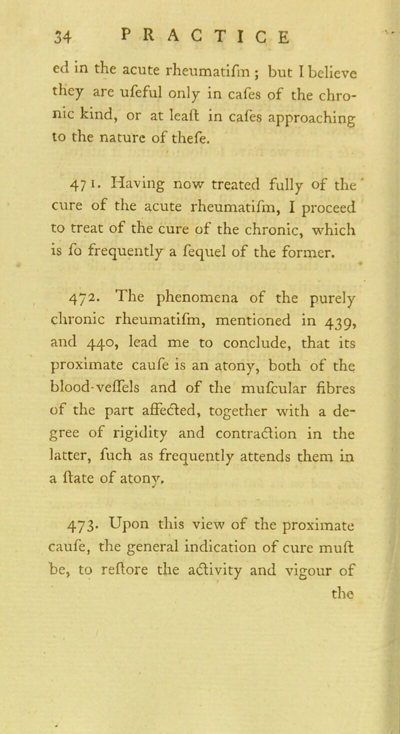 ed in the acute rheumatifm ; but I believe they are ufeful only in cafes of the chro- nic kind, or at leaft in cafes approaching to the nature of thefe. 471. Having now treated fully of the cure of the acute rheumatifm, I proceed to treat of the cure of the chronic, which is fo frequently a fequel of the former. 472. The phenomena of the purely chronic rheumatifm, mentioned in 439, and 440, lead me to conclude, that its proximate caufe is an atony, both of the blood- veffels and of the mufcular fibres of the part affected, together with a de- gree of rigidity and contraction in the latter, fuch as frequently attends them in a ftate of atony, 473. Upon this view of the proximate caufe, the general indication of cure muft be, to reftore the activity and vigour of the