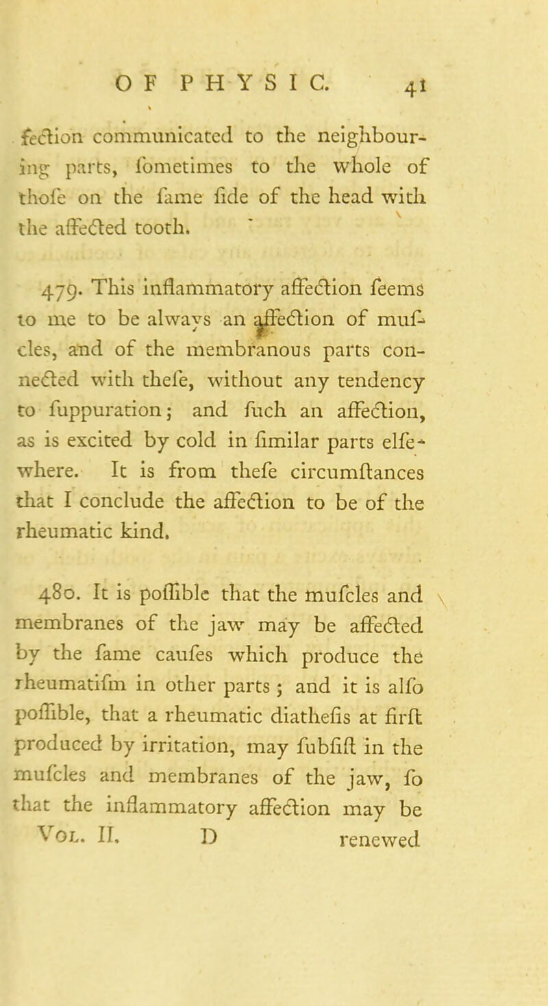 fection communicated to the neighbour- ing parts, fometimes to the whole of thole on the fame fide of the head with the affected tooth. 479. This inflammatory affection feems to me to be always an affection of mufc cles, and of the membranous parts con- nected with thefe, without any tendency to fuppuration; and fuch an affection, as is excited by cold in fimilar parts elfe- where. It is from thefe circumftances that I conclude the affection to be of the rheumatic kind. 480. It is poflible that the mufcles and membranes of the jaw may be affe&ed by the fame caufes which produce the rheumatifm in other parts ; and it is alfo poflible, that a rheumatic diathefis at firfl produced by irritation, may fubfift in the mufcles and membranes of the jaw, fo that the inflammatory affection may be Vol. II, D renewed