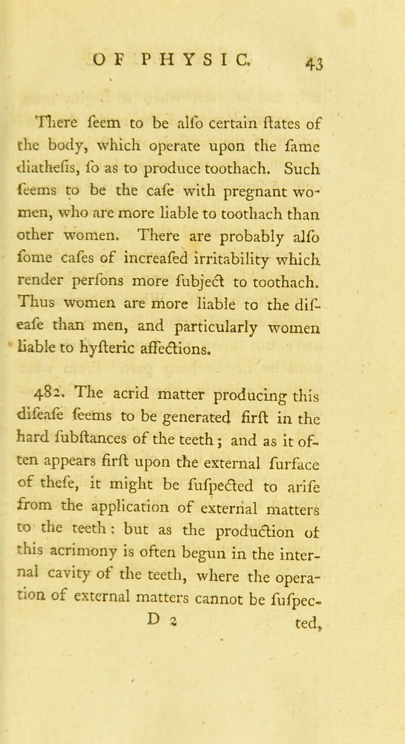 OF'PH YSIC, There feem to be alfo certain ftates of the body, which operate upon the fame tliathefis, fo as to produce toothach. Such ieems to be the cafe with pregnant wo- men, who are more liable to toothach than other women. There are probably alfo fome cafes of increafed irritability which render perfons more fubjecl to toothach. Thus women are more liable to the dif- eafe than men, and particularly women liable to hyfteric affections. 482. The acrid matter producing this difeafe feems to be generated firft in the hard fubftances of the teeth; and as it of- ten appears firft upon the external furface of thefe, it might be fufpeded to arife from the application of external matters to the teeth: but as the production of this acrimony is often begun in the inter- nal cavity of the teeth, where the opera- tion of external matters cannot be fufpec- D 2 ted,