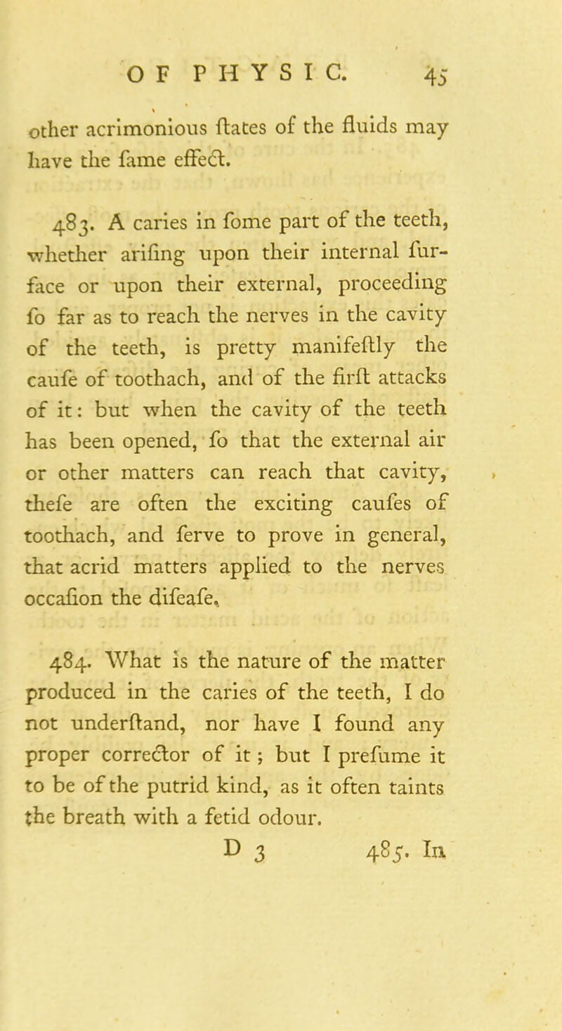 other acrimonious Hates of the fluids may have the fame effect. 483. A caries in fome part of the teeth, whether arifing upon their internal fur- face or upon their external, proceeding fo far as to reach the nerves in the cavity of the teeth, is pretty manifeftly the caufe of toothach, and of the firft attacks of it: but when the cavity of the teeth has been opened, fo that the external air or other matters can reach that cavity, thefe are often the exciting caufes of toothach, and ferve to prove in general, that acrid matters applied to the nerves occafion the difeafe, 484. What is the nature of the matter produced in the caries of the teeth, I do not underftand, nor have I found any proper corrector of it; but I prefume it to be of the putrid kind, as it often taints the breath with a fetid odour. D 3 485. In