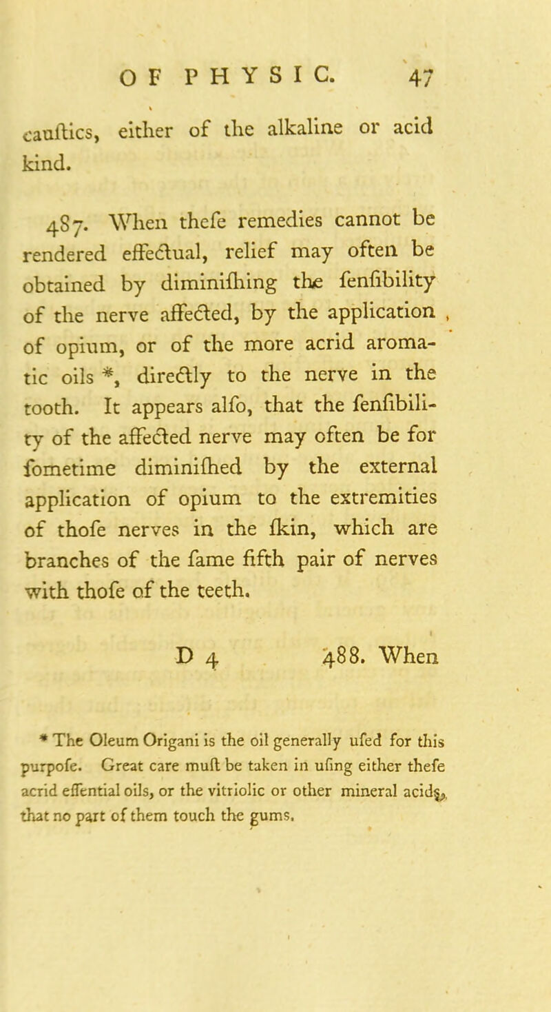 catiftics, either of the alkaline or acid kind. 487. When thefe remedies cannot be rendered effectual, relief may often be obtained by diminifhing the fenfibility of the nerve affected, by the application , of opium, or of the more acrid aroma- tic oils *, directly to the nerve in the tooth. It appears alfo, that the fenfibili- ty of the affected nerve may often be for fometime diminifhed by the external application of opium to the extremities of thofe nerves in the Ikin, which are branches of the fame fifth pair of nerves with thofe of the teeth. D 4 488. When * The Oleum Origani is the oil generally ufed for this purpofe. Great care mud be taken in ufing either thefe acrid efTential oils, or the vitriolic or other mineral acid$,, that no part of them touch the gums.