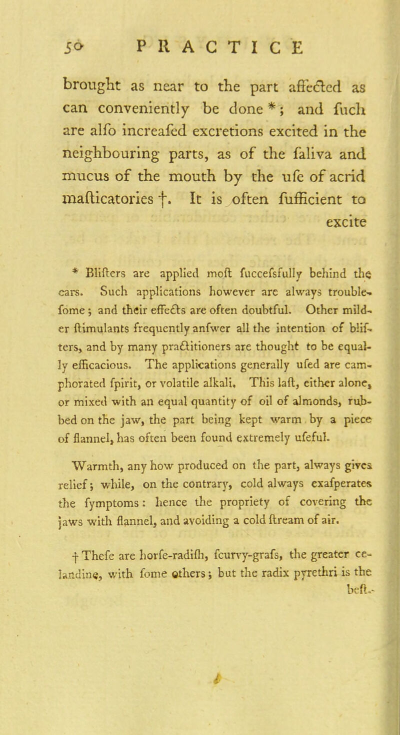 brought as near to the part affected as can conveniently be done *; and fuch are alfo increafed excretions excited in the neighbouring parts, as of the faliva and mucus of the mouth by the ufe of acrid mafticatox*ies f. It is often fufficient to excite * Blifters are applied moil fuccefsfully behind the; ears. Such applications however are always trouble- fome; and their effects are often doubtful. Other mild- er ftimulants frequently anfwer all the intention of blif- ters, and by many practitioners are thought to be equal- ly efficacious. The applications generally ufed are cam- phorated fpirit, or volatile alkali. This laft, either alone, or mixed with an equal quantity of oil of almonds, rub- bed on the jaw, the part being kept warm by a piece of flannel, has often been found extremely ufeful. Warmth, any how produced on the part, always gives relief; while, on the contrary, cold always exafperates the fymptoms: hence the propriety of covering the jaws with flannel, and avoiding a cold ftream of air. -j- Thefe are horfe-radifh, fcurvy-grafs, the greater ce- landine, with fome others; but the radix pyrethri is the befL