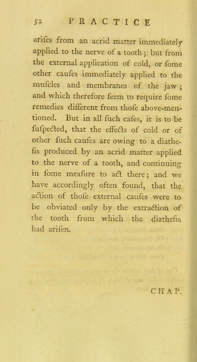 arifes from an acrid matter immediately applied to the nerve of a tooth ; but from the external application of cold, or fome other caufes immediately applied to the mufcles and membranes of the jaw ; and which therefore feem to require fome remedies different from thofe above-men- tioned. But in all fuch cafes, it is to be fufpected, that the effects of cold or of other fuch caufes are owing to a diathe- fis produced by an acrid matter applied to the nerve of a tooth, and continuing in fome meafure to act there; and we have accordingly often found, that the action of thofe external caufes were to be obviated only by the extraction of the tooth from which the diathefia had arifen. It / 4 * I ' C H A P,