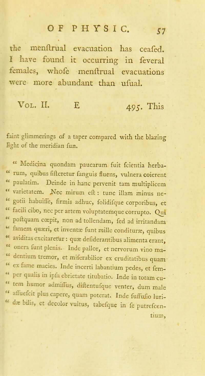 the menftrual evacuation has ceafed. I have found it occurring in feveral lemales, whofe menftrual evacuations were more abundant than ufual. Vol. II. E 495. This faint glimmerings of a taper compared with the blazing light of the meridian fun.  Medicina quondam paucarum fuit fcientia herba-  rum, quibus fifteretur fanguis fluens, vulnera coierent  paulatim. Deinde in hanc pervenit tarn multiplicem  varietatem. Ncc mirum eft : tunc illam minus ne- u gotii habuilfe, firmis adhuc, folidifque corporibus, et  facilicibo, necperartem voluptatemque corrupto. Qui  poftquam ccepit, non ad tollendam, fed ad irritandam u famem quxri, et inventas funt mille conditune, quibus ** aviditas excitaretur: quae defiderantibus alimenta erant,  onera funt plenis- Inde pallor, et nervorum vino ma-  dentium tremor, et miferabilior ex cruditatibus quam *■ ex fame macies. Inde incerti labantium pedes, et fem-  per qualis in ipfa ebrietate titubatio. Inde in totam cu- « tern humor admhTus, diftentufque venter, dum male  alTuefcit plus capcre, quam poterat. Inde fuffufio luri- « dxbUis, et decolor vultus, tabefque in fe putrefcen- tium,